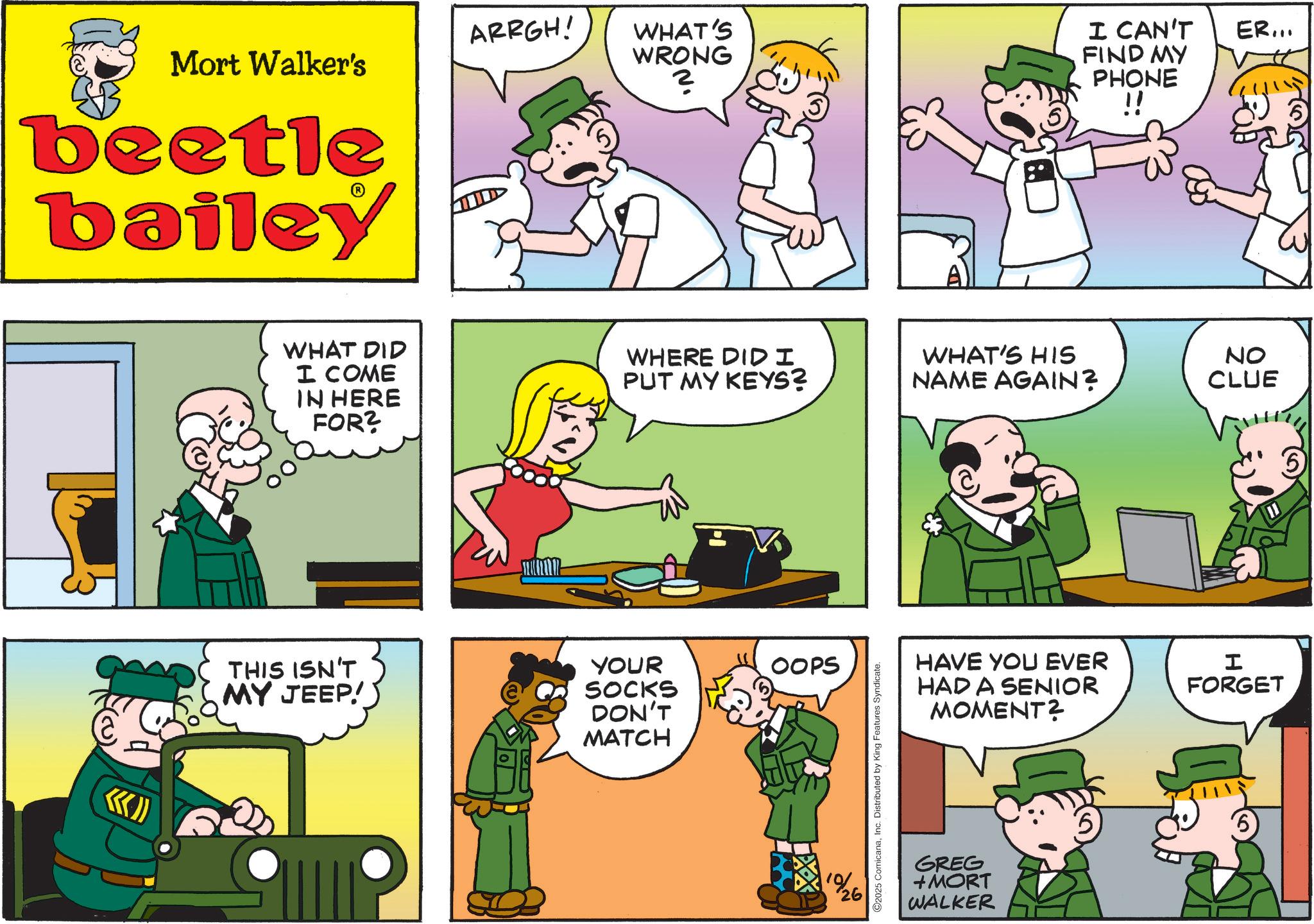 Animated cartoon OCR: ARRGH! Mort Walker's beetle bailey WHAT'S WRONG ? I CAN'T FIND MY PHONE !! ER... WHAT DID I COME IN HERE FOR? WHERE DID I PUT MY KEYS? WHAT'S HIS NAME AGAIN? THIS ISN'T MY JEEP!) YOUR SOCKS DON'T MATCH OOPS 1%26 2025 ComicanaInc. Distributed by King Features Syndicate. NO CLUE HAVE YOU EVER HAD A SENIOR MOMENT? I FORGET '6 GREG +MORT WALKER ARRGH ! Mort Walker's beetle bailey WHAT'S WRONG ? I CAN'T FIND MY PHONE !! ER ... WHAT DID I COME IN HERE FOR ? WHERE DID I PUT MY KEYS ? WHAT'S HIS NAME AGAIN ? THIS ISN'T MY JEEP ! ) YOUR SOCKS DON'T MATCH OOPS 1 % 26 2025 ComicanaInc. Distributed by King Features Syndicate . NO CLUE HAVE YOU EVER HAD A SENIOR MOMENT ? I FORGET ' 6 GREG + MORT WALKER