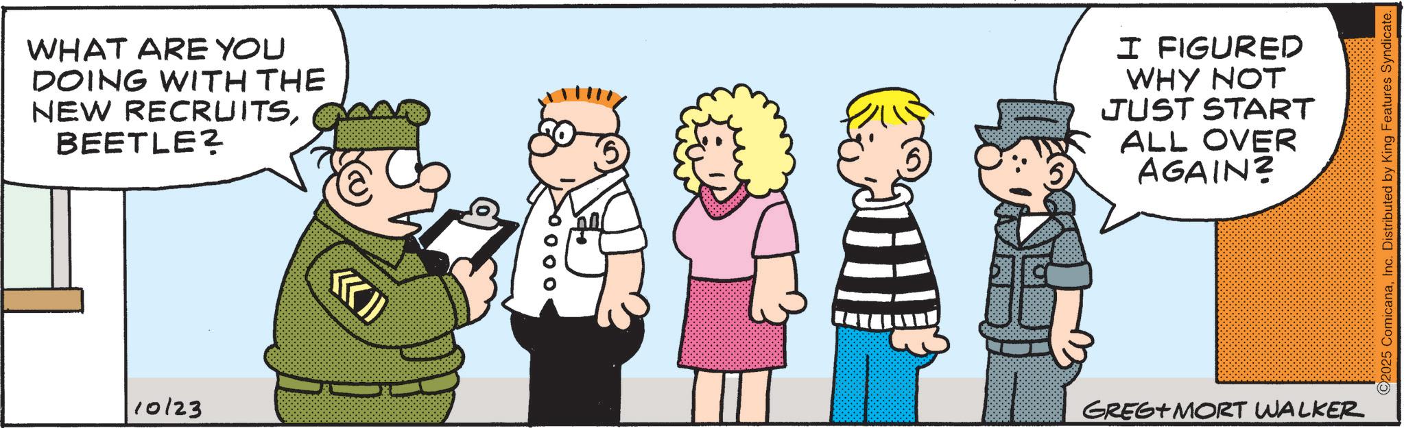 Animated cartoon OCR: WHAT ARE YOU DOING WITH THE NEW RECRUITSBEETLE? 10123 0000 5 I FIGURED WHY NOT JUST START ALL OVER AGAIN? GREG+MORT WALKER ©2025 ComicanaInc. Distributed by King Features Syndicate. WHAT ARE YOU DOING WITH THE NEW RECRUITSBEETLE ? 10123 0000 5 I FIGURED WHY NOT JUST START ALL OVER AGAIN ? GREG + MORT WALKER © 2025 ComicanaInc. Distributed by King Features Syndicate .