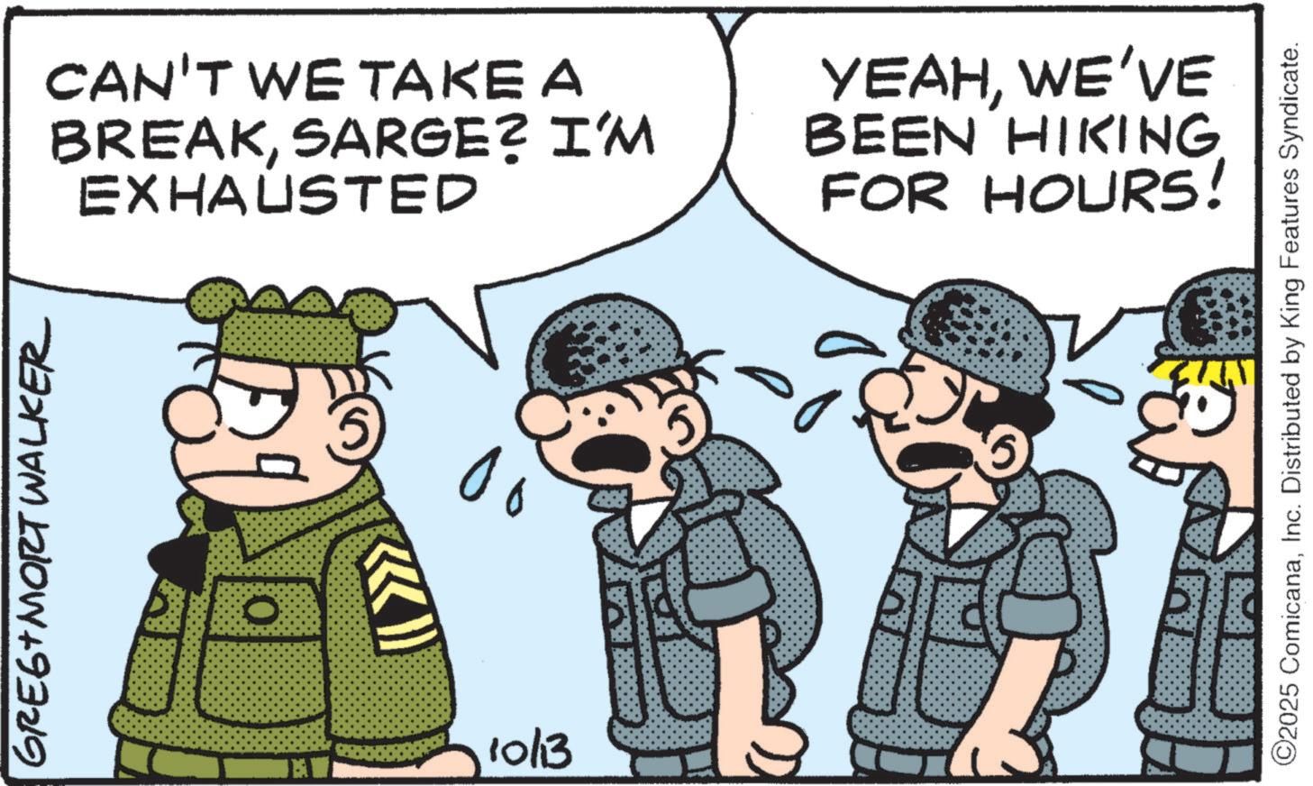 Military organization OCR: GREG MORT Walker CAN'T WE TAKE A BREAKSARGE? I'M EXHAUSTED 0 10/13 YEAHWE'VE BEEN HIKING FOR HOURS! ©2025 ComicanaInc. Distributed by King Features Syndicate. GREG MORT Walker CAN'T WE TAKE A BREAKSARGE ? I'M EXHAUSTED 0 10/13 YEAHWE'VE BEEN HIKING FOR HOURS ! © 2025 ComicanaInc. Distributed by King Features Syndicate .