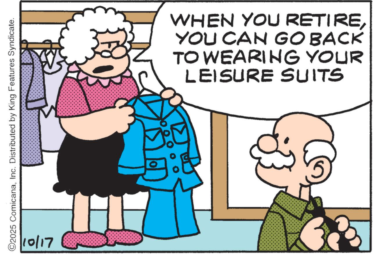 Pleased OCR: O2025 ComicanaInc. Distributed by King Features Syndicate. 10/17 WHEN YOU RETIREYOU CAN GO BACK TO WEARING YOUR LEISURE SUITS O2025 ComicanaInc. Distributed by King Features Syndicate . 10/17 WHEN YOU RETIREYOU CAN GO BACK TO WEARING YOUR LEISURE SUITS