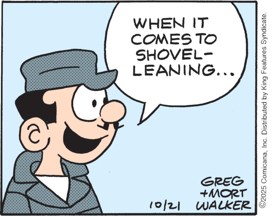 Pleased OCR: WHEN IT COMES TO SHOVEL- LEANING... ©2025 ComicanaInc. Distributed by King Features Syndicate. GREG +MORT 10/21 WALKER WHEN IT COMES TO SHOVEL- LEANING ... © 2025 ComicanaInc. Distributed by King Features Syndicate . GREG + MORT 10/21 WALKER
