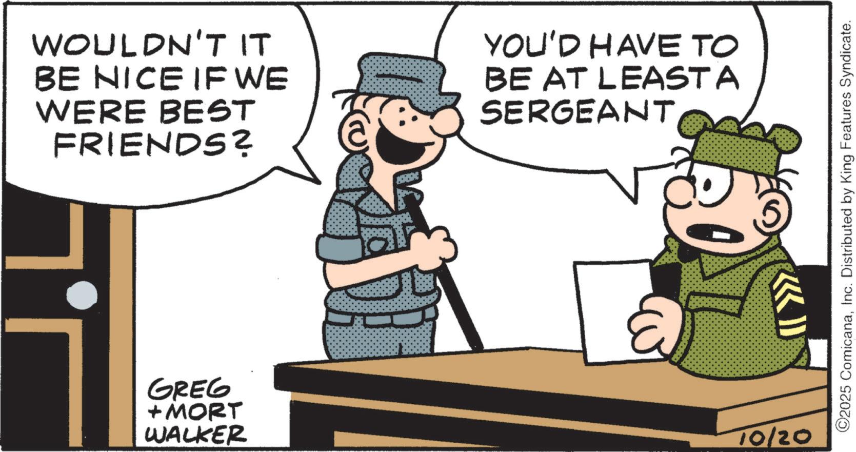 Fictional character OCR: WOULDN'T IT BE NICE IF WE WERE BEST FRIENDS? YOU'D HAVE TO BE AT LEAST A SERGEANT GREG + MORT WALKER 10/20 ©2025 ComicanaInc. Distributed by King Features Syndicate. WOULDN'T IT BE NICE IF WE WERE BEST FRIENDS ? YOU'D HAVE TO BE AT LEAST A SERGEANT GREG + MORT WALKER 10/20 © 2025 ComicanaInc. Distributed by King Features Syndicate .