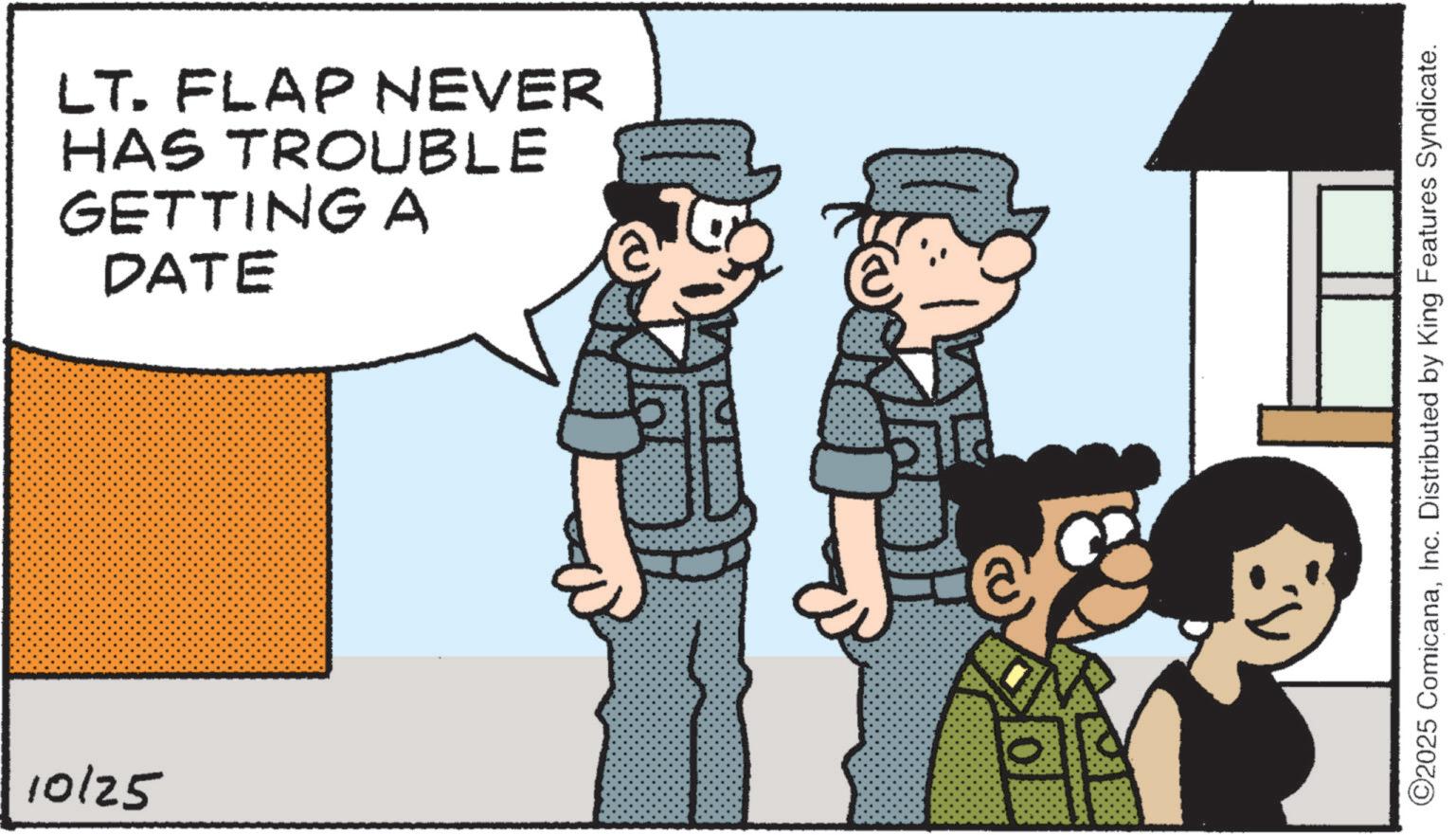 Graphics OCR: 10/25 LT. FLAP NEVER HAS TROUBLE GETTING A DATE ? ©2025 ComicanaInc. Distributed by King Features Syndicate. 10/25 LT . FLAP NEVER HAS TROUBLE GETTING A DATE ? © 2025 ComicanaInc. Distributed by King Features Syndicate .