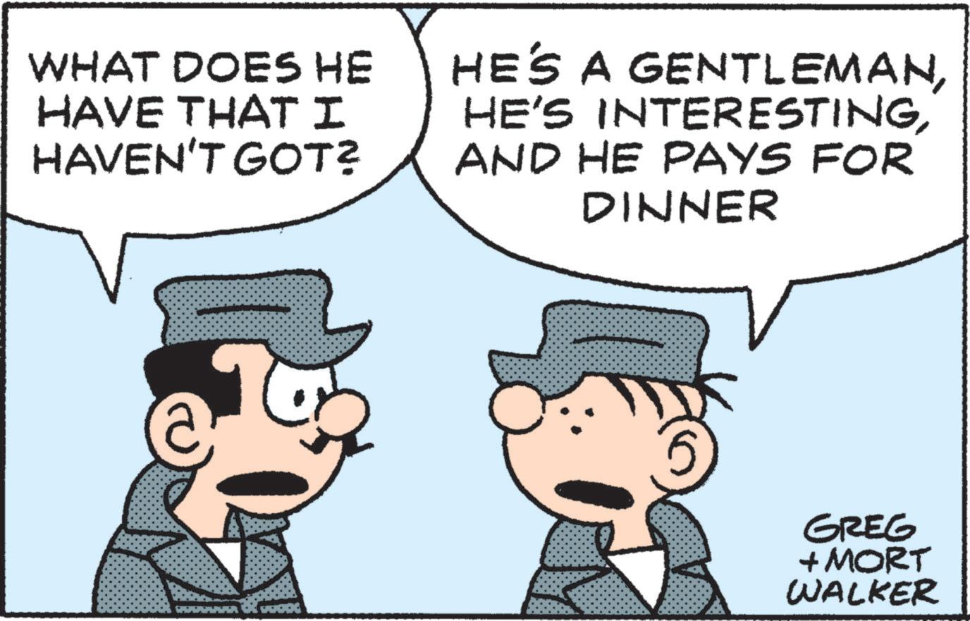 Animated cartoon OCR: WHAT DOES HE HAVE THAT I HAVEN'T GOT? HE'S A GENTLEMANAND HE PAYS FOR DINNER GREG + MORT WALKER WHAT DOES HE HAVE THAT I HAVEN'T GOT ? HE'S A GENTLEMANHE'S INTERESTINGAND HE PAYS FOR DINNER GREG + MORT WALKER