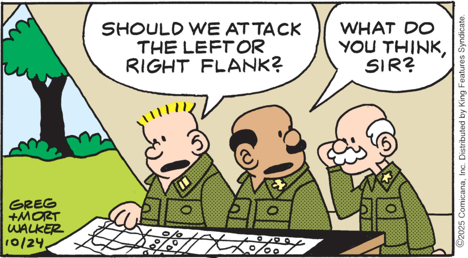 Photo caption OCR: GREG +MORT WALKER 10/24 SHOULD WE ATTACK THE LEFTOR RIGHT FLANK? WHAT DO YOU THINKSIR? O PL O % 0 ©2025 ComicanaInc. Distributed by King Features Syndicate. GREG + MORT WALKER 10/24 SHOULD WE ATTACK THE LEFTOR RIGHT FLANK ? WHAT DO YOU THINKSIR ? O PL O % 0 © 2025 ComicanaInc. Distributed by King Features Syndicate .