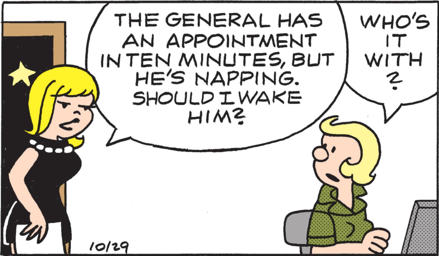 Comics OCR: THE GENERAL HAS AN APPOINTMENT WHO'S IT INTEN MINUTESBUT WITH HE'S NAPPING. ? SHOULD I WAKE 10/29 HIM? THE GENERAL HAS AN APPOINTMENT WHO'S IT INTEN MINUTESBUT WITH HE'S NAPPING . ? SHOULD I WAKE 10/29 HIM ?