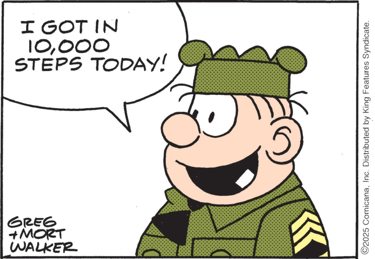 Happiness OCR: GREG + MORT WALKER I GOT IN 10000 STEPS TODAY! ©2025 ComicanaInc. Distributed by King Features Syndicate. GREG + MORT WALKER I GOT IN 10000 STEPS TODAY ! © 2025 ComicanaInc. Distributed by King Features Syndicate .
