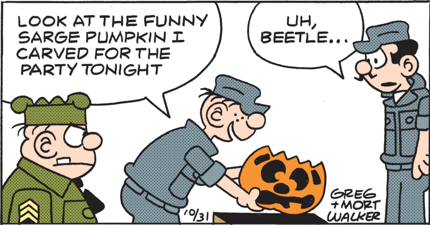 Animated cartoon OCR: LOOK AT THE FUNNY SARGE PUMPKIN I CARVED FOR THE PARTY TONIGHT UHBEETLE... 10/31 GREG + MORT WALKER LOOK AT THE FUNNY SARGE PUMPKIN I CARVED FOR THE PARTY TONIGHT UHBEETLE ... 10/31 GREG + MORT WALKER