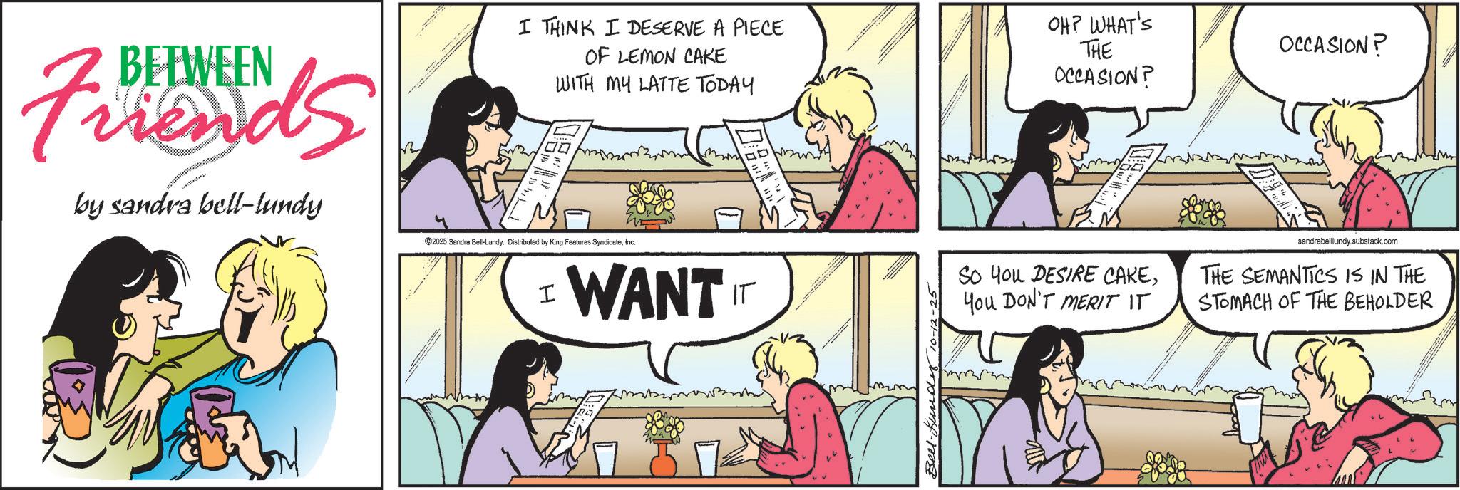 Animated cartoon OCR: BETWEEN Friends by sandra bell-lundy I THINK I DESERVE A PIECE OF LEMON CAKE WITH MY LATTE TODAY 00 ©2025 Sandra Bell-Lundy. Distributed by King Features SyndicateInc. OH? WHAT'S THE OCCASION? I WANT IT Bell. Lund 10-12-25 OCCASION? So You DESIRE CAKEYou DON'T MERIT IT sandrabelllundy.substack.com THE SEMANTICS IS IN THE STOMACH OF THE BEHOLDER BETWEEN Friends by sandra bell - lundy I THINK I DESERVE A PIECE OF LEMON CAKE WITH MY LATTE TODAY 00 © 2025 Sandra Bell - Lundy . Distributed by King Features SyndicateInc. OH ? WHAT'S THE OCCASION ? I WANT IT Bell . Lund 10-12-25 OCCASION ? So You DESIRE CAKEYou DON'T MERIT IT sandrabelllundy.substack.com THE SEMANTICS IS IN THE STOMACH OF THE BEHOLDER