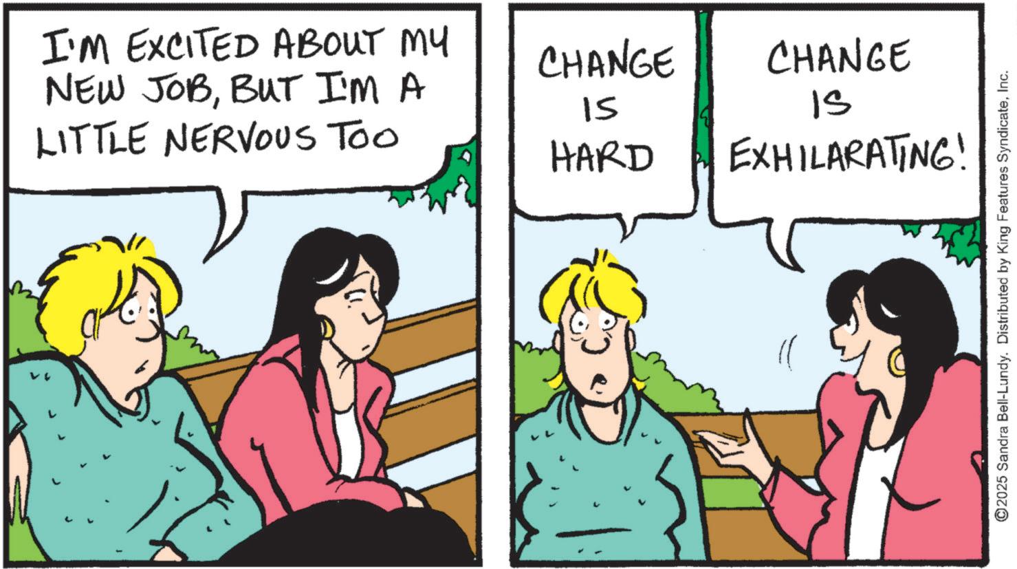 Fiction OCR: I'M EXCITED ABOUT MY NEW JOBBUT I'M A LITTLE NERVOUS TOO CHANGE CHANGE 15 IS HARD EXHILARATING! ©2025 Sandra Bell-Lundy. Distributed by King Features SyndicateInc. I'M EXCITED ABOUT MY NEW JOBBUT I'M A LITTLE NERVOUS TOO CHANGE CHANGE 15 IS HARD EXHILARATING ! © 2025 Sandra Bell - Lundy . Distributed by King Features Syndicate