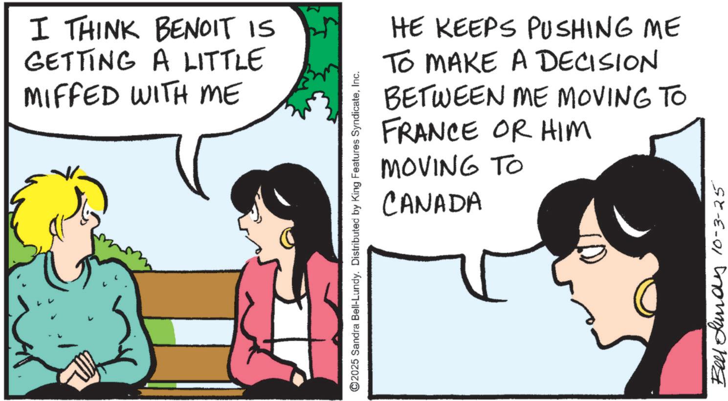Animated cartoon OCR: I THINK BENOIT IS GETTING A LITTLE MIFFED WITH ME ©2025 Sandra Bell-Lundy. Distributed by King Features SyndicateInc. HE KEEPS PUSHING ME TO MAKE A DECISION BETWEEN ME MOVING TO FRANCE OR HIM MOVING TO CANADA Bell Lundy 10-3-25 I THINK BENOIT IS GETTING A LITTLE MIFFED WITH ME © 2025 Sandra Bell - Lundy . Distributed by King Features SyndicateInc. HE KEEPS PUSHING ME TO MAKE A DECISION BETWEEN ME MOVING TO FRANCE OR HIM MOVING TO CANADA Bell Lundy 10-3-25