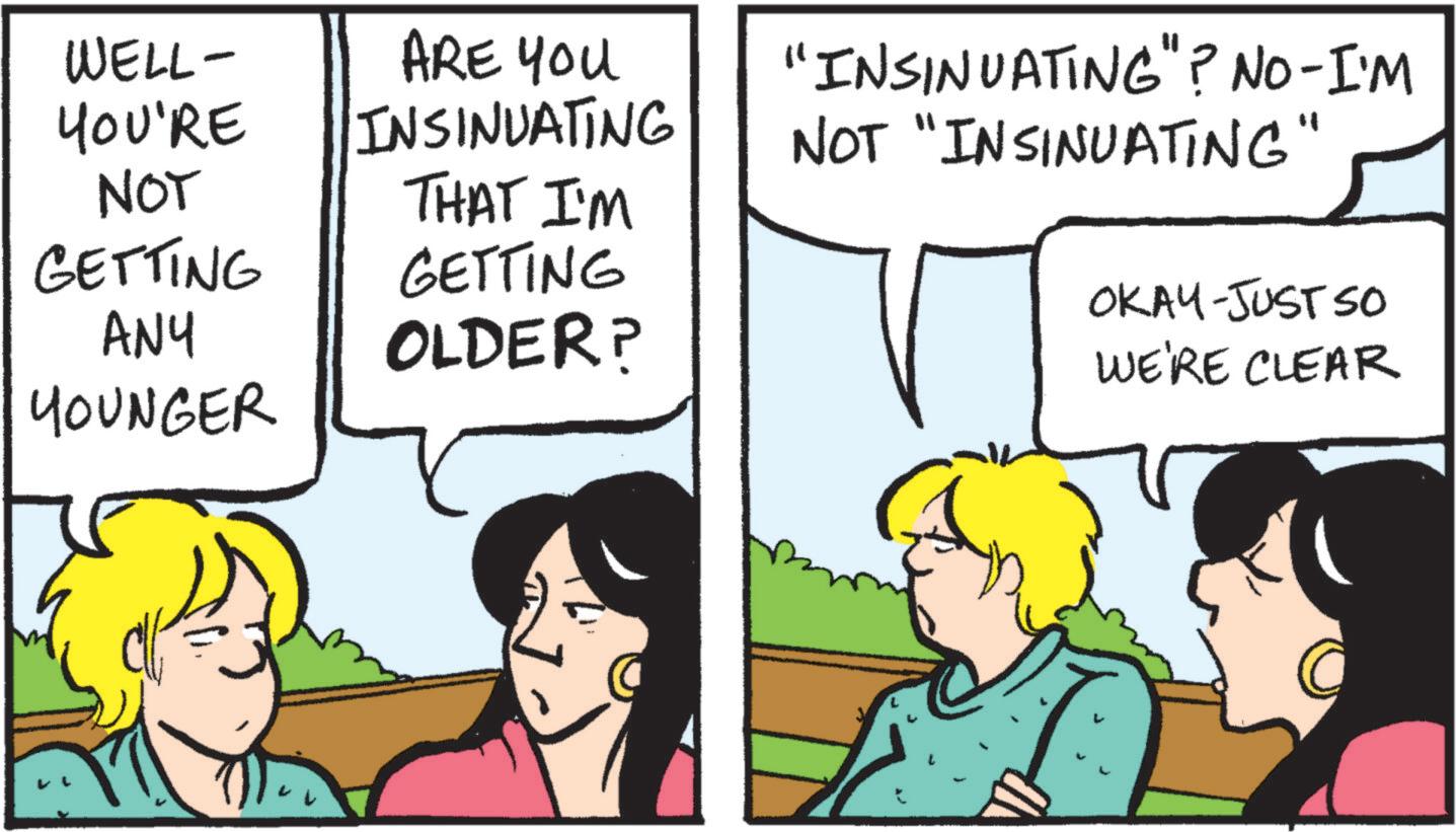 Comics OCR: WELL- YOU'RE ARE YOU INSINUATING "INSINUATING"? NO-I'M NOT "INSINUATING" NOT GETTING THAT I'M GETTING ANY OLDER? OKAY-JUST SO WE'RE CLEAR YOUNGER WELL- YOU'RE ARE YOU INSINUATING " INSINUATING " ? NO - I'M NOT " INSINUATING " NOT GETTING THAT I'M GETTING ANY OLDER ? OKAY - JUST SO WE'RE CLEAR YOUNGER