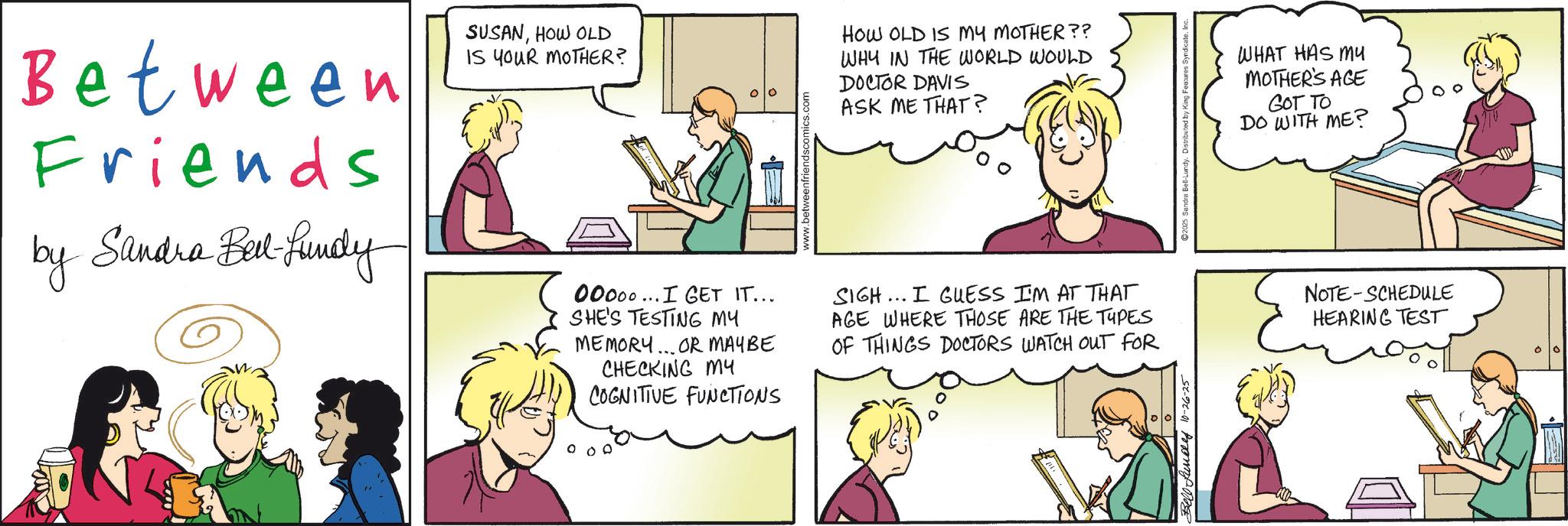 Animated cartoon OCR: Between Friends by Sandra Belt-Lundy SUSANHOW OLD IS YOUR MOTHER? 00000...I GET IT... SHE'S TESTING MY MEMORY... OR MAYBE CHECKING MY COGNITIVE FUNCTIONS HOW OLD IS MY MOTHER?? WHY IN THE WORLD WOULD DOCTOR DAVIS ASK ME THAT? SIGH... I GUESS I'M AT THAT AGE WHERE THOSE ARE THE TYPES OF THINGS DOCTORS WATCH OUT FOR Rundley 10-26-25 2025 Sandra Bell-Lundy. Distributed by King Features Syndicate. I WHAT HAS MY MOTHER'S AGE GOT TO DO WITH ME? NOTE SCHEDULE HEARING TEST Between Friends by Sandra Belt - Lundy SUSANHOW OLD IS YOUR MOTHER ? 00000 ... I GET IT ... SHE'S TESTING MY MEMORY ... OR MAYBE CHECKING MY COGNITIVE FUNCTIONS HOW OLD IS MY MOTHER ?? WHY IN THE WORLD WOULD DOCTOR DAVIS ASK ME THAT ? SIGH ... I GUESS I'M AT THAT AGE WHERE THOSE ARE THE TYPES OF THINGS DOCTORS WATCH OUT FOR Rundley 10-26-25 2025 Sandra Bell - Lundy . Distributed by King Features Syndicate . I WHAT HAS MY MOTHER'S AGE GOT TO DO WITH ME ? NOTE SCHEDULE HEARING TEST