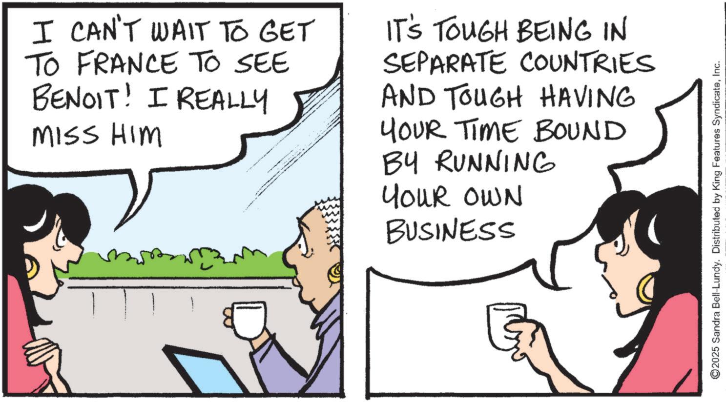 Animated cartoon OCR: I CAN'T WAIT TO GET TO FRANCE TO SEE BENOIT! I REALLY MISS HIM IT'S TOUGH BEING IN SEPARATE COUNTRIES AND TOUGH HAVING YOUR TIME BOUND BY RUNNING YOUR OWN BUSINESS ©2025 Sandra Bell-Lundy. Distributed by King Features SyndicateInc. I CAN'T WAIT TO GET TO FRANCE TO SEE BENOIT ! I REALLY MISS HIM IT'S TOUGH BEING IN SEPARATE COUNTRIES AND TOUGH HAVING YOUR TIME BOUND BY RUNNING YOUR OWN BUSINESS © 2025 Sandra Bell - Lundy . Distributed by King Features Syndicate