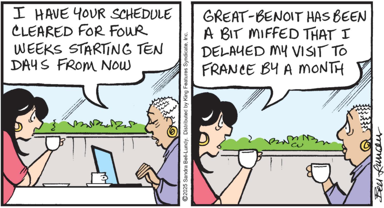 Animated cartoon OCR: I HAVE YOUR SCHEDULE CLEARED FOR FOUR WEEKS STARTING TEN DAYS FROM NOW M ©2025 Sandra Bell-Lundy. Distributed by King Features SyndicateInc. GREAT-BENOIT HAS BEEN A BIT MIFFED THAT I DELAYED MY VISIT TO FRANCE BY A MONTH Bell Rundu I HAVE YOUR SCHEDULE CLEARED FOR FOUR WEEKS STARTING TEN DAYS FROM NOW M © 2025 Sandra Bell - Lundy . Distributed by King Features SyndicateInc. GREAT - BENOIT HAS BEEN A BIT MIFFED THAT I DELAYED MY VISIT TO FRANCE BY A MONTH Bell Rundu