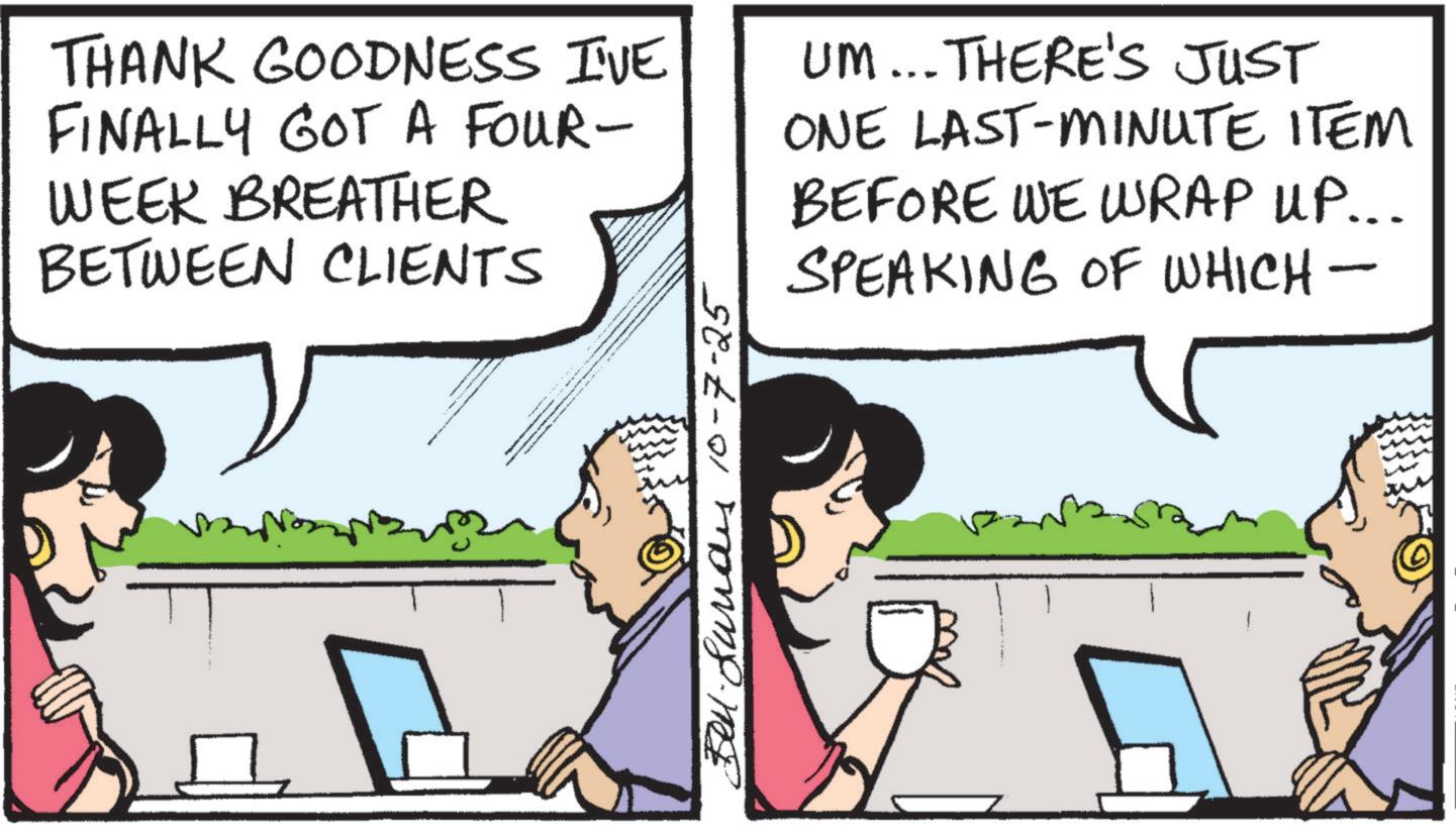 Animated cartoon OCR: THANK GOODNESS I'VE FINALLY GOT A FOUR- WEEK BREATHER BETWEEN CLIENTS UM... THERE'S JUST ONE LAST-MINUTE ITEM BEFORE WE WRAP UP... SPEAKING OF WHICH- s 10-7-25 THANK GOODNESS I'VE FINALLY GOT A FOUR- WEEK BREATHER BETWEEN CLIENTS UM ... THERE'S JUST ONE LAST - MINUTE ITEM BEFORE WE WRAP UP ... SPEAKING OF WHICH- s 10-7-25