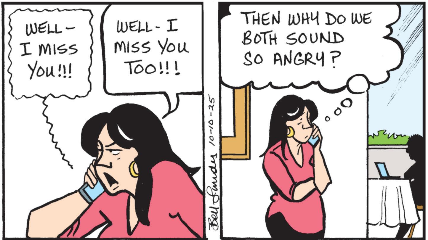 Comic book OCR: WELL- I MISS You!!! WELL-I Miss You TOO!!! THEN WHY DO WE BOTH SOUND SO ANGRY? Bell funds 10-10-25 WELL- I MISS You !!! WELL - I Miss You TOO !!! THEN WHY DO WE BOTH SOUND SO ANGRY ? Bell funds 10-10-25
