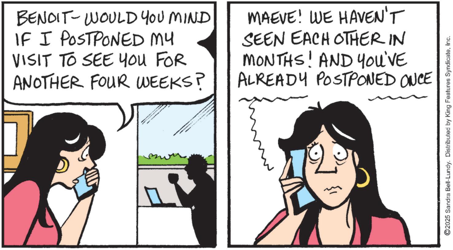 Animated cartoon OCR: BENDIT-WOULD YOU MIND IF I POSTPONED MY VISIT TO SEE YOU FOR ANOTHER FOUR WEEKS? MAEVE! WE HAVEN'T SEEN EACH OTHER IN MONTHS! AND YOU'VE ALREADY POSTPONED ONCE ©2025 Sandra Bell-Lundy. Distributed by King Features SyndicateInc. BENDIT - WOULD YOU MIND IF I POSTPONED MY VISIT TO SEE YOU FOR ANOTHER FOUR WEEKS ? MAEVE ! WE HAVEN'T SEEN EACH OTHER IN MONTHS ! AND YOU'VE ALREADY POSTPONED ONCE © 2025 Sandra Bell - Lundy . Distributed by King Features Syndicate
