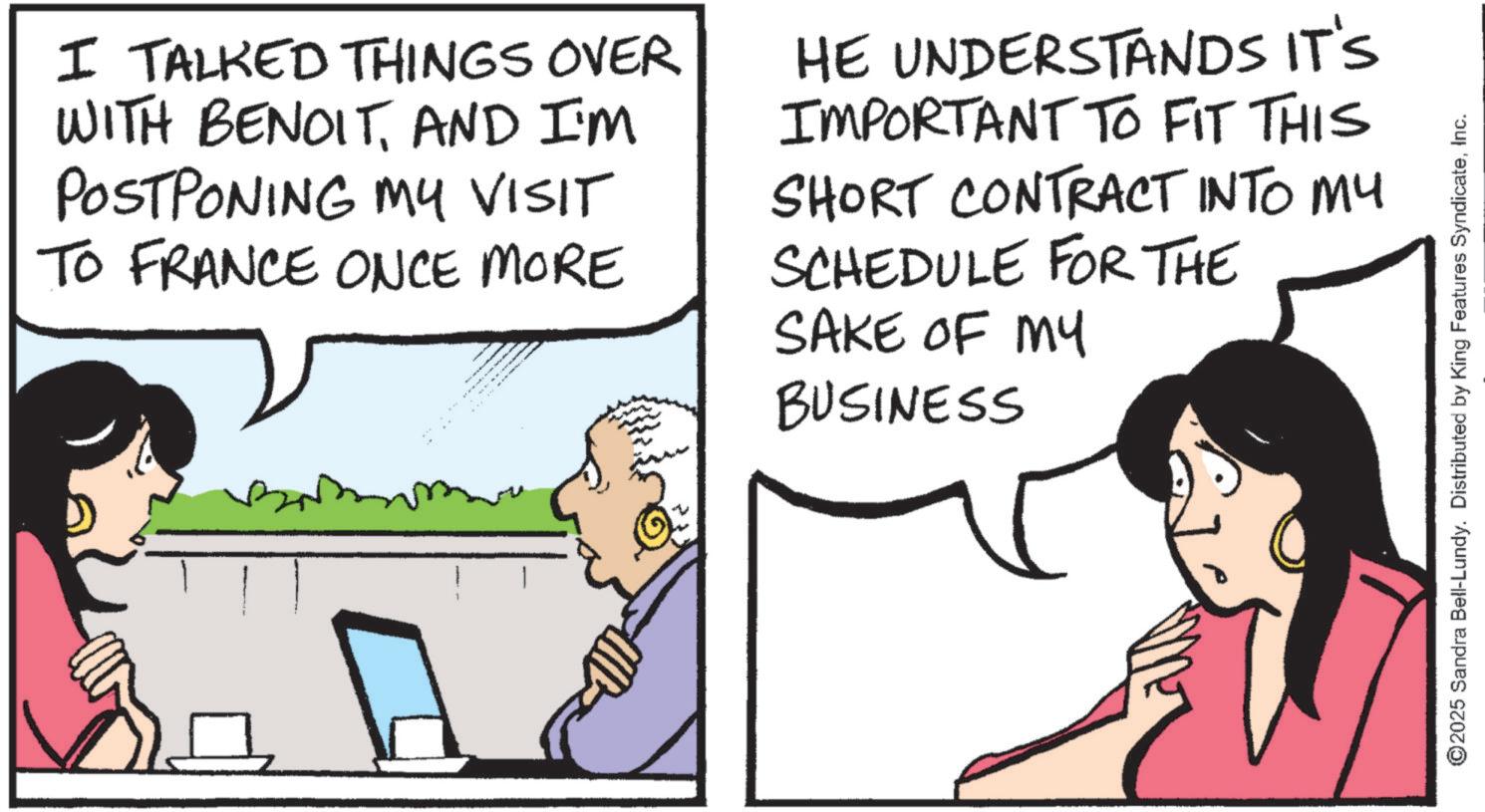 Animated cartoon OCR: I TALKED THINGS OVER WITH BENOITAND I'M POSTPONING MY VISIT TO FRANCE ONCE MORE HE UNDERSTANDS IT'S IMPORTANT TO FIT THIS SHORT CONTRACT INTO MY SCHEDULE FOR THE SAKE OF MY BUSINESS ©2025 Sandra Bell-Lundy. Distributed by King Features SyndicateInc. I TALKED THINGS OVER WITH BENOITAND I'M POSTPONING MY VISIT TO FRANCE ONCE MORE HE UNDERSTANDS IT'S IMPORTANT TO FIT THIS SHORT CONTRACT INTO MY SCHEDULE FOR THE SAKE OF MY BUSINESS © 2025 Sandra Bell - Lundy . Distributed by King Features Syndicate