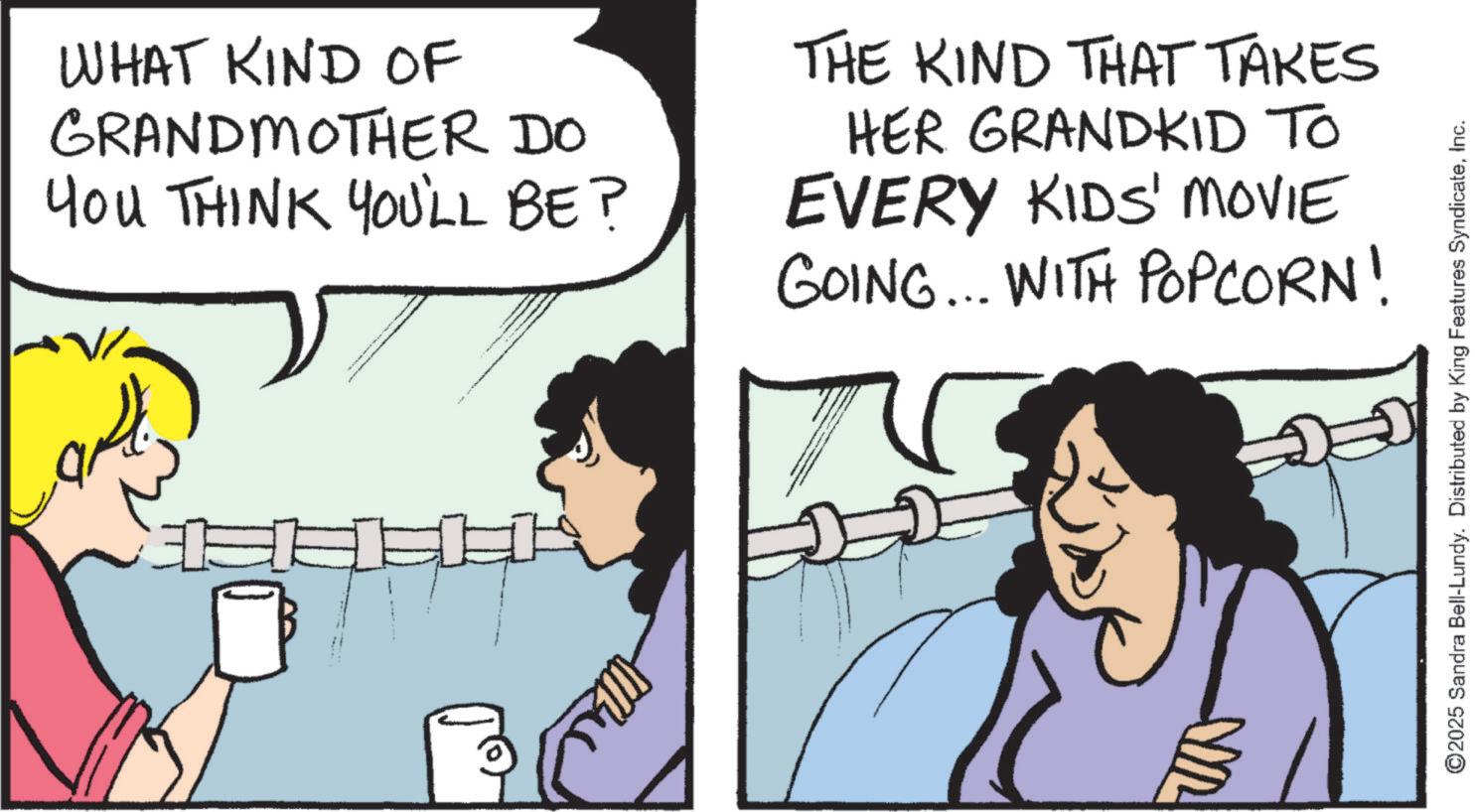 Photo caption OCR: WHAT KIND OF GRANDMOTHER DO YOU THINK YOU'LL BE? THE KIND THAT TAKES HER GRANDKID TO EVERY KIDS' MOVIE GOING... WITH POPCORN! ©2025 Sandra Bell-Lundy. Distributed by King Features SyndicateInc. WHAT KIND OF GRANDMOTHER DO YOU THINK YOU'LL BE ? THE KIND THAT TAKES HER GRANDKID TO EVERY KIDS ' MOVIE GOING ... WITH POPCORN ! © 2025 Sandra Bell - Lundy . Distributed by King Features Syndicate