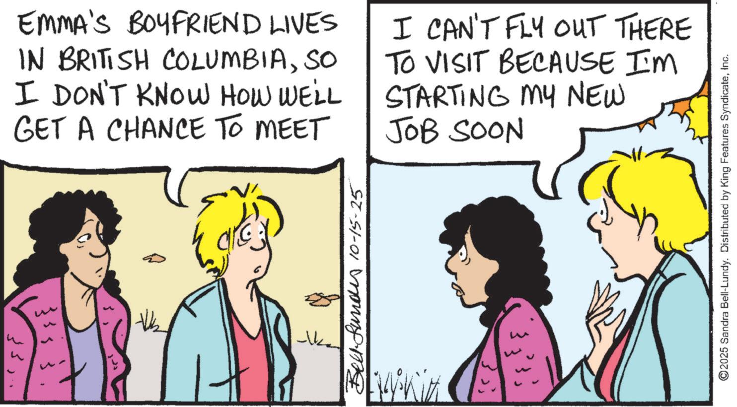 Fiction OCR: 33531 35EMMA'S BOYFRIEND LIVES IN BRITISH COLUMBIASO I DON'T KNOW HOW WE'LL GET A CHANCE TO MEET I CAN'T FLY OUT THERE TO VISIT BECAUSE I'M STARTING MY NEW JOB SOON Bell-fund 10-15-25 ---k ©2025 Sandra Bell-Lundy. Distributed by King Features SyndicateInc. 33531 35EMMA'S BOYFRIEND LIVES IN BRITISH COLUMBIASO I DON'T KNOW HOW WE'LL GET A CHANCE TO MEET I CAN'T FLY OUT THERE TO VISIT BECAUSE I'M STARTING MY NEW JOB SOON Bell - fund 10-15-25 --- k © 2025 Sandra Bell - Lundy . Distributed by King Features Syndicate