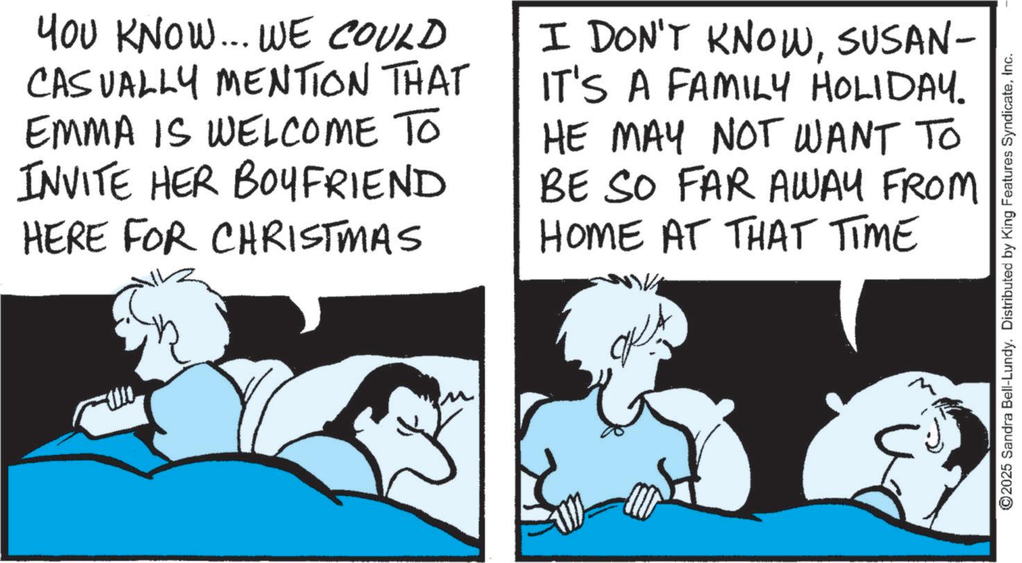 Animated cartoon OCR: YOU KNOW... WE COULD CASUALLY MENTION THAT EMMA IS WELCOME TO INVITE HER BOYFRIEND HERE FOR CHRISTMAS I DON'T KNOWSUSAN- IT'S A FAMILY HOLIDAY. HE MAY NOT WANT TO BE SO FAR AWAY FROM HOME AT THAT TIME ©2025 Sandra Bell-Lundy. Distributed by King Features SyndicateInc. YOU KNOW ... WE COULD CASUALLY MENTION THAT EMMA IS WELCOME TO INVITE HER BOYFRIEND HERE FOR CHRISTMAS I DON'T KNOWSUSAN- IT'S A FAMILY HOLIDAY . HE MAY NOT WANT TO BE SO FAR AWAY FROM HOME AT THAT TIME © 2025 Sandra Bell - Lundy . Distributed by King Features Syndicate