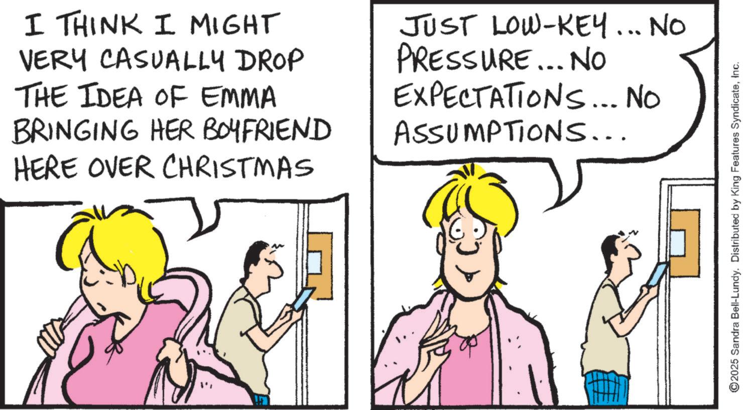 Comics OCR: I THINK I MIGHT VERY CASUALLY DROP THE IDEA OF EMMA BRINGING HER BOYFRIEND HERE OVER CHRISTMAS JUST LOW-KEY... NO PRESSURE... NO EXPECTATIONS... No ASSUMPTIONS... ©2025 Sandra Bell-Lundy. Distributed by King Features SyndicateInc. I THINK I MIGHT VERY CASUALLY DROP THE IDEA OF EMMA BRINGING HER BOYFRIEND HERE OVER CHRISTMAS JUST LOW - KEY ... NO PRESSURE ... NO EXPECTATIONS ... No ASSUMPTIONS ... © 2025 Sandra Bell - Lundy . Distributed by King Features Syndicate