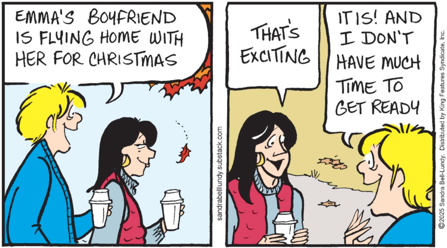 Fiction OCR: EMMA'S BOYFRIEND IS FLYING HOME WITH HER FOR CHRISTMAS IT IS! AND THAT'S EXCITING I DON'T HAVE MUCH sandrabelllundy.substack.com ?? ???? TIME TO GET READY ©2025 Sandra Bell-Lundy. Distributed by King Features SyndicateInc. EMMA'S BOYFRIEND IS FLYING HOME WITH HER FOR CHRISTMAS IT IS ! AND THAT'S EXCITING I DON'T HAVE MUCH sandrabelllundy.substack.com ?? ???? TIME TO GET READY © 2025 Sandra Bell - Lundy . Distributed by King Features Syndicate