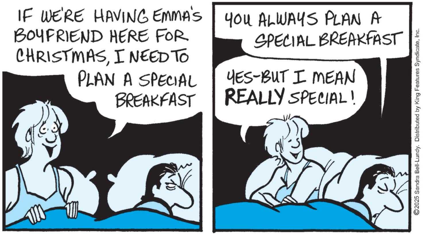 Photo caption OCR: IF WE'RE HAVING EMMA'S BOYFRIEND HERE FOR CHRISTMASI NEED TO PLAN A SPECIAL BREAKFAST YOU ALWAYS PLAN A SPECIAL BREAKFAST YES-BUT I MEAN REALLY SPECIAL! ©2025 Sandra Bell-Lundy. Distributed by King Features SyndicateInc. IF WE'RE HAVING EMMA'S BOYFRIEND HERE FOR CHRISTMASI NEED TO PLAN A SPECIAL BREAKFAST YOU ALWAYS PLAN A SPECIAL BREAKFAST YES - BUT I MEAN REALLY SPECIAL ! © 2025 Sandra Bell - Lundy . Distributed by King Features Syndicate
