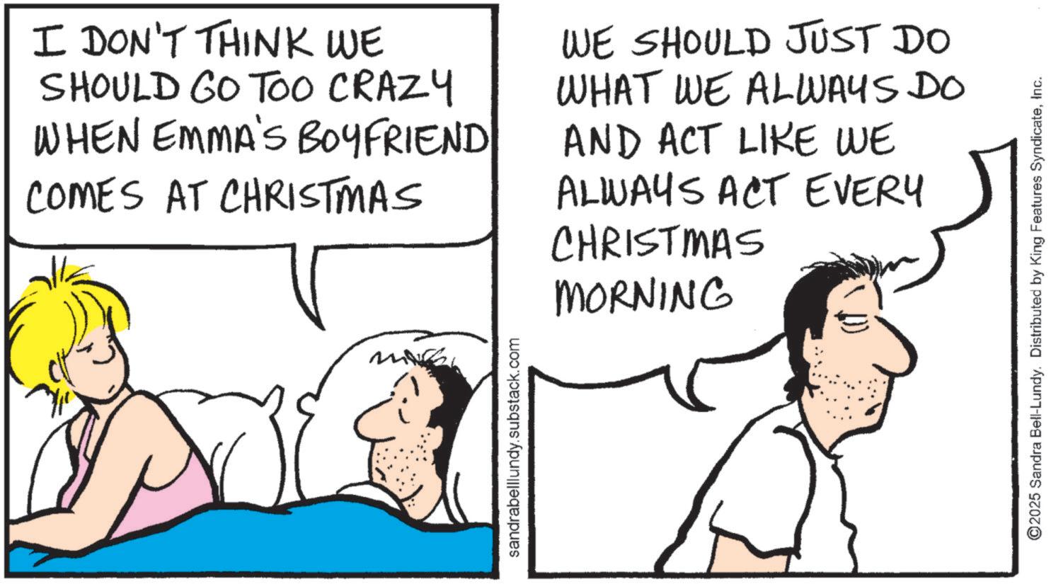 Fiction OCR: I DON'T THINK WE SHOULD GO TOO CRAZY WHEN EMMA'S BOYFRIEND COMES AT CHRISTMAS WE SHOULD JUST DO WHAT WE ALWAYS DO AND ACT LIKE WE ALWAYS ACT EVERY CHRISTMAS MORNING sandrabelllundy.substack.com ©2025 Sandra Bell-Lundy. Distributed by King Features SyndicateInc. I DON'T THINK WE SHOULD GO TOO CRAZY WHEN EMMA'S BOYFRIEND COMES AT CHRISTMAS WE SHOULD JUST DO WHAT WE ALWAYS DO AND ACT LIKE WE ALWAYS ACT EVERY CHRISTMAS MORNING sandrabelllundy.substack.com © 2025 Sandra Bell - Lundy . Distributed by King Features Syndicate