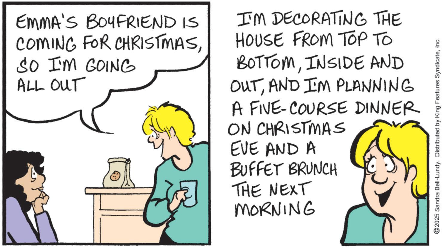 Fiction OCR: EMMA'S BOYFRIEND IS COMING FOR CHRISTMASSO I'M GOING ALL OUT I'M DECORATING THE HOUSE FROM TOP TO BOTTOMINSIDE AND OUTAND I'M PLANNING A FIVE-COURSE DINNER ON CHRISTMAS EVE AND A BUFFET BRUNCH THE NEXT MORNING ©2025 Sandra Bell-Lundy. Distributed by King Features SyndicateInc. EMMA'S BOYFRIEND IS COMING FOR CHRISTMASSO I'M GOING ALL OUT I'M DECORATING THE HOUSE FROM TOP TO BOTTOMINSIDE AND OUTAND I'M PLANNING A FIVE - COURSE DINNER ON CHRISTMAS EVE AND A BUFFET BRUNCH THE NEXT MORNING © 2025 Sandra Bell - Lundy . Distributed by King Features Syndicate