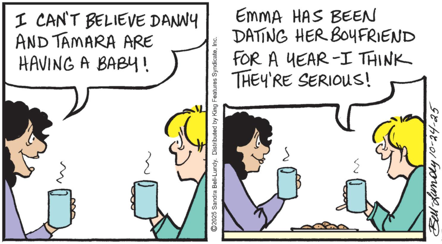 Comic book OCR: I CAN'T BELIEVE DANNY AND TAMARA ARE HAVING A BABY! EMMA HAS BEEN DATING HER BOYFRIEND FOR A YEAR-I THINK THEY'RE SERIOUS! ©2025 Sandra Bell-Lundy. Distributed by King Features SyndicateInc. Carmut Bell-Lundy 10-24-25 I CAN'T BELIEVE DANNY AND TAMARA ARE HAVING A BABY ! EMMA HAS BEEN DATING HER BOYFRIEND FOR A YEAR - I THINK THEY'RE SERIOUS ! © 2025 Sandra Bell - Lundy . Distributed by King Features SyndicateInc. Carmut Bell - Lundy 10-24-25