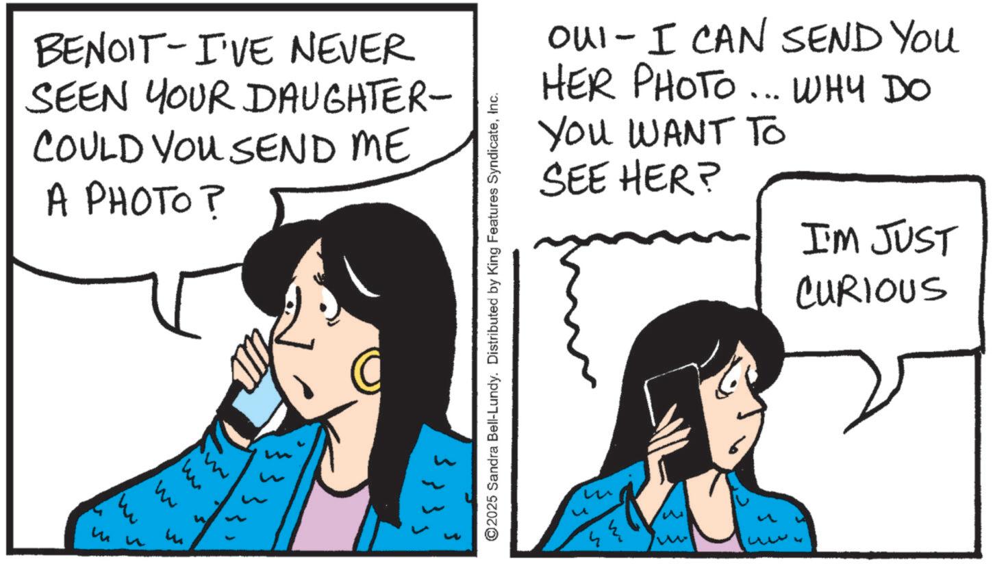 Comic book OCR: - BENOIT I'VE NEVER SEEN YOUR DAUGHTER- E COULD YOU SEND ME A PHOTO? ? ©2025 Sandra Bell-Lundy. Distributed by King Features SyndicateInc. OUI- I CAN SEND YOU HER PHOTO... WHY DO YOU WANT TO HER? SEE I'M JUST CURIOUS - BENOIT I'VE NEVER SEEN YOUR DAUGHTER- E COULD YOU SEND ME A PHOTO ? ? © 2025 Sandra Bell - Lundy . Distributed by King Features SyndicateInc. OUI- I CAN SEND YOU HER PHOTO ... WHY DO YOU WANT TO HER ? SEE I'M JUST CURIOUS