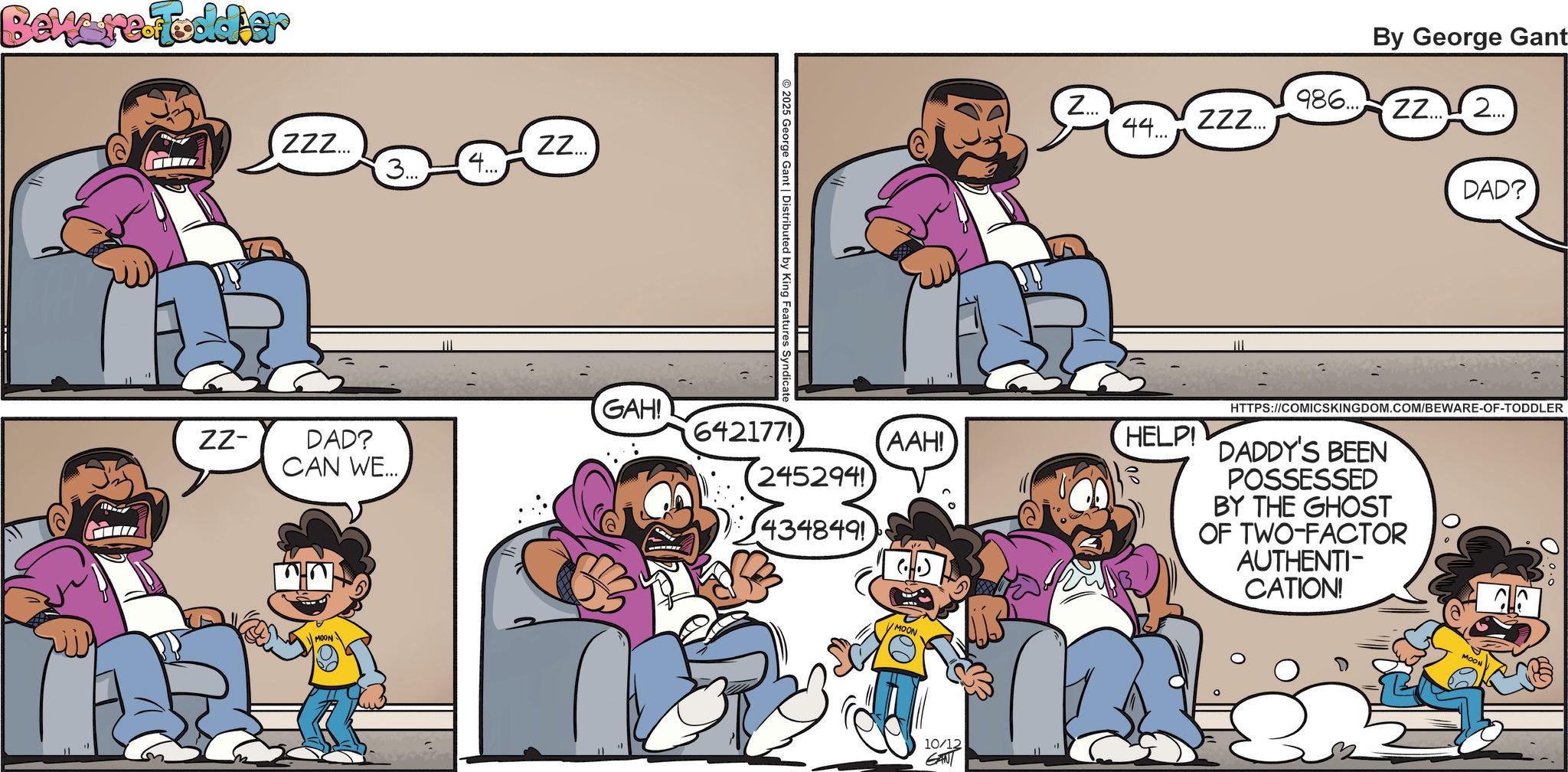 Comic book OCR: Beware Foodier ZZZ... ZZ... 3... 4... 2025 George Gant | Distributed by King GAH! ZZ- DAD? CAN WE... 642177) (245294 434849! Z... By George Gant 986. ZZ2... ZZZ... 44... DAD? ???! HELP! MOON 10/12 GANT TIT HTTPS://COMICSKINGDOM.COM/BEWARE-OF-TODDLER DADDY'S BEEN POSSESSED BY THE GHOST OF TWO-FACTOR AUTHENTI- CATION! MOON Beware Foodier ZZZ ... ZZ ... 3 ... 4 ... 2025 George Gant | Distributed by King GAH ! ZZ- DAD ? CAN WE ... 642177 ) ( 245294 434849 ! Z ... By George Gant 986. ZZ2 ... ZZZ ... 44 ... DAD ? ??? ! HELP ! MOON 10/12 GANT TIT HTTPS://COMICSKINGDOM.COM/BEWARE-OF-TODDLER DADDY'S BEEN POSSESSED BY THE GHOST OF TWO - FACTOR AUTHENTI- CATION ! MOON