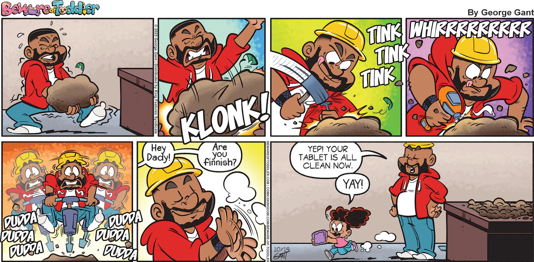 Publication OCR: Beware Foddier D 2025 George Gant | Distributed by King Features Syndicate KLONK! Hey Are Dady! you finnish? DUDDA DUDDA PUBDA DUODA DUDDA DUDDA COMICSKINGDOM. 10/19 By George Gant TINK WHIRRRRRRRRR TINK TINK YEP! YOUR TABLET IS ALL CLEAN NOW. YAY! Beware Foddier D 2025 George Gant | Distributed by King Features Syndicate KLONK ! Hey Are Dady ! you finnish ? DUDDA DUDDA PUBDA DUODA DUDDA DUDDA COMICSKINGDOM . 10/19 By George Gant TINK WHIRRRRRRRRR TINK TINK YEP ! YOUR TABLET IS ALL CLEAN NOW . YAY !