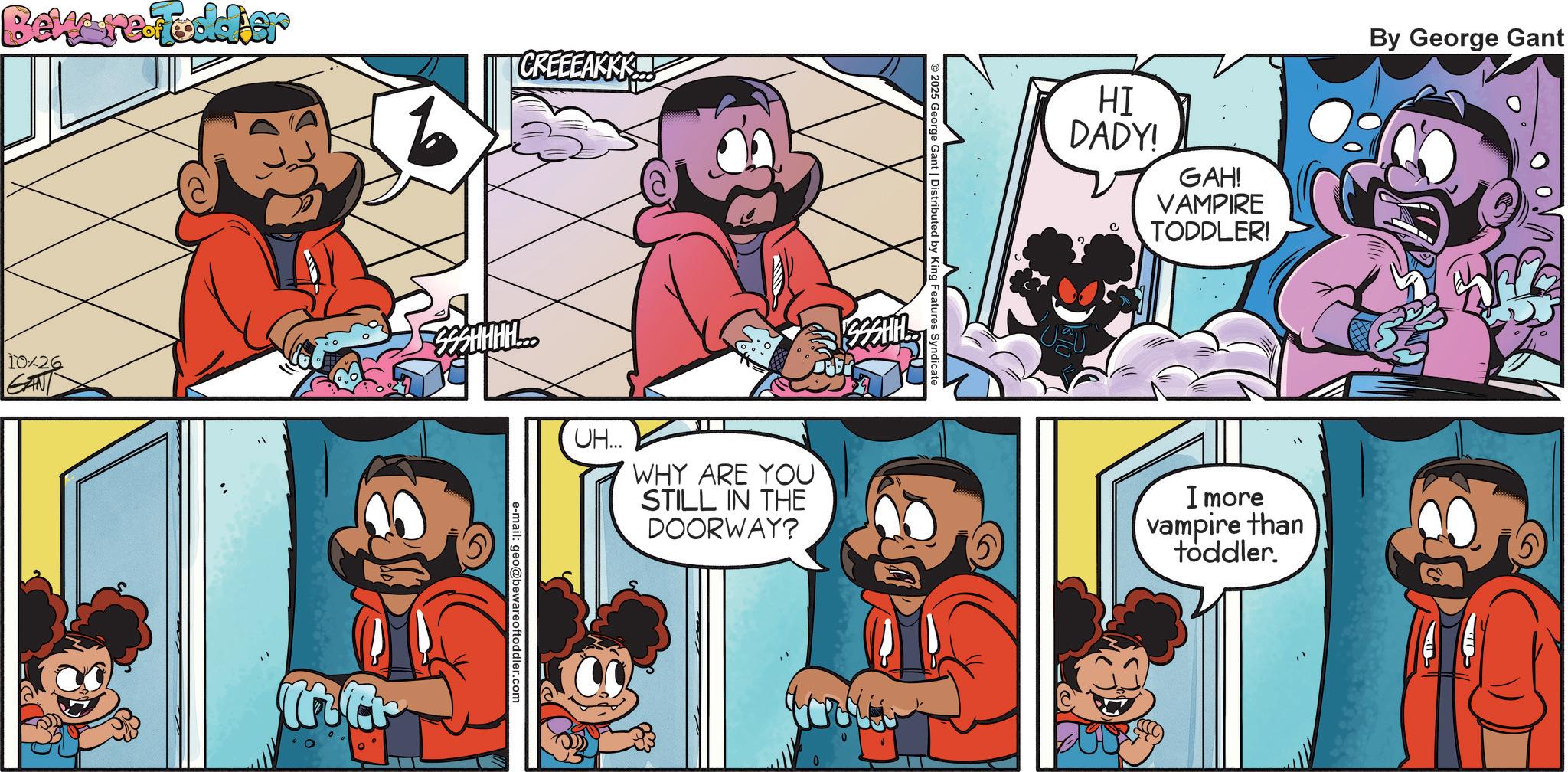 Comic book OCR: Beware Foddier CREEEAKKK 10/26 GAN SSSHHHHL Mar 2025 George Gant | Distributed by King Features Syndicate UH... WHY ARE YOU STILL IN THE DOORWAY? e-mail: geo@bewareoftoddler.com HI DADY! GAH! VAMPIRE TODDLER! By George Gant I more vampire than toddler. Beware Foddier CREEEAKKK 10/26 GAN SSSHHHHL Mar 2025 George Gant | Distributed by King Features Syndicate UH ... WHY ARE YOU STILL IN THE DOORWAY ? e - mail : geo@bewareoftoddler.com HI DADY ! GAH ! VAMPIRE TODDLER ! By George Gant I more vampire than toddler .