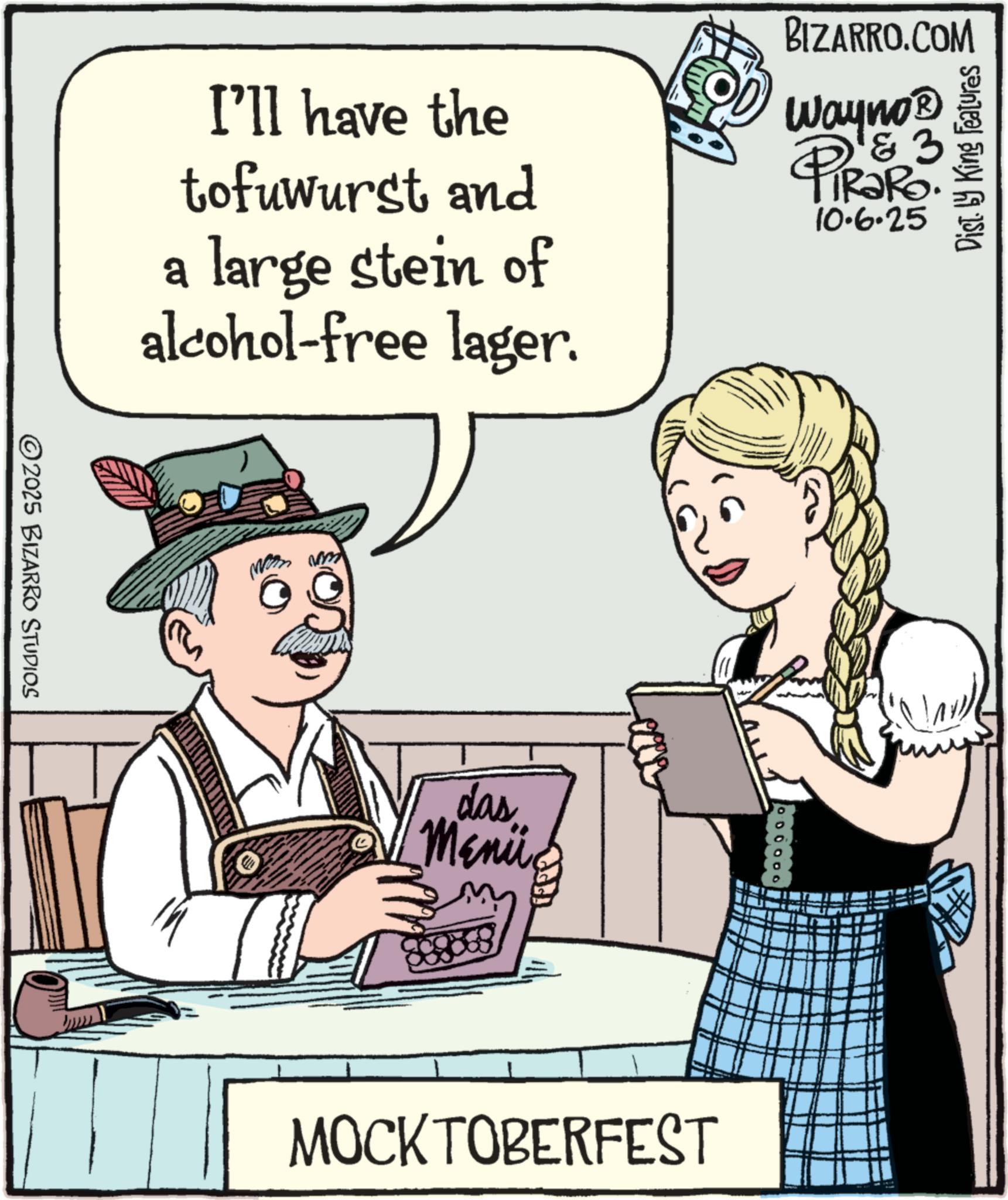 Animated cartoon OCR: I'll have the tofuwurst and a large stein of alcohol-free lager. BIZARRO.COM Wayno? 3 PIR?RO. 10.6.25 Dist. by King Features 2025 BIZARRO STUDIOS das Meni 0 0 0 0 0 G MOCKTOBERFEST I'll have the tofuwurst and a large stein of alcohol - free lager . BIZARRO.COM Wayno? 3 PIR?RO . 10.6.25 Dist . by King Features 2025 BIZARRO STUDIOS das Meni 0 0 0 0 0 G MOCKTOBERFEST