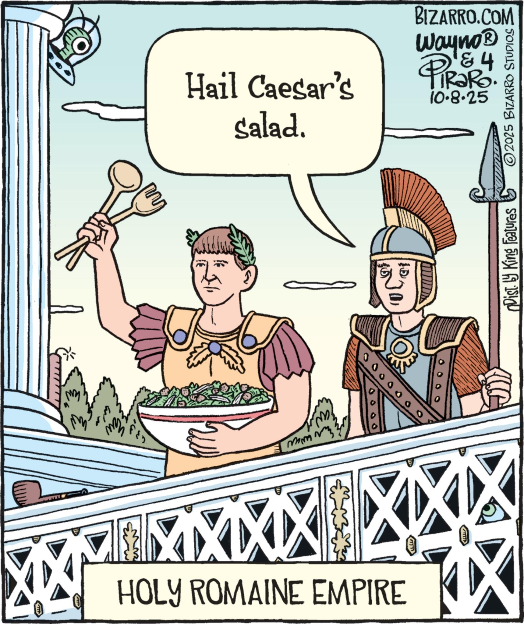 Animated cartoon OCR: Hail Caesar's salad. D ?? BIZARRO.COM Wayno? 84 PiRak IRaRo. 10.8.25 Dist. by King Features 2025 BIZARRO STUDIOS mm 0000000 HOLY ROMAINE EMPIRE Hail Caesar's salad . D ?? BIZARRO.COM Wayno? 84 PiRak IRaRo . 10.8.25 Dist . by King Features 2025 BIZARRO STUDIOS mm 0000000 HOLY ROMAINE EMPIRE