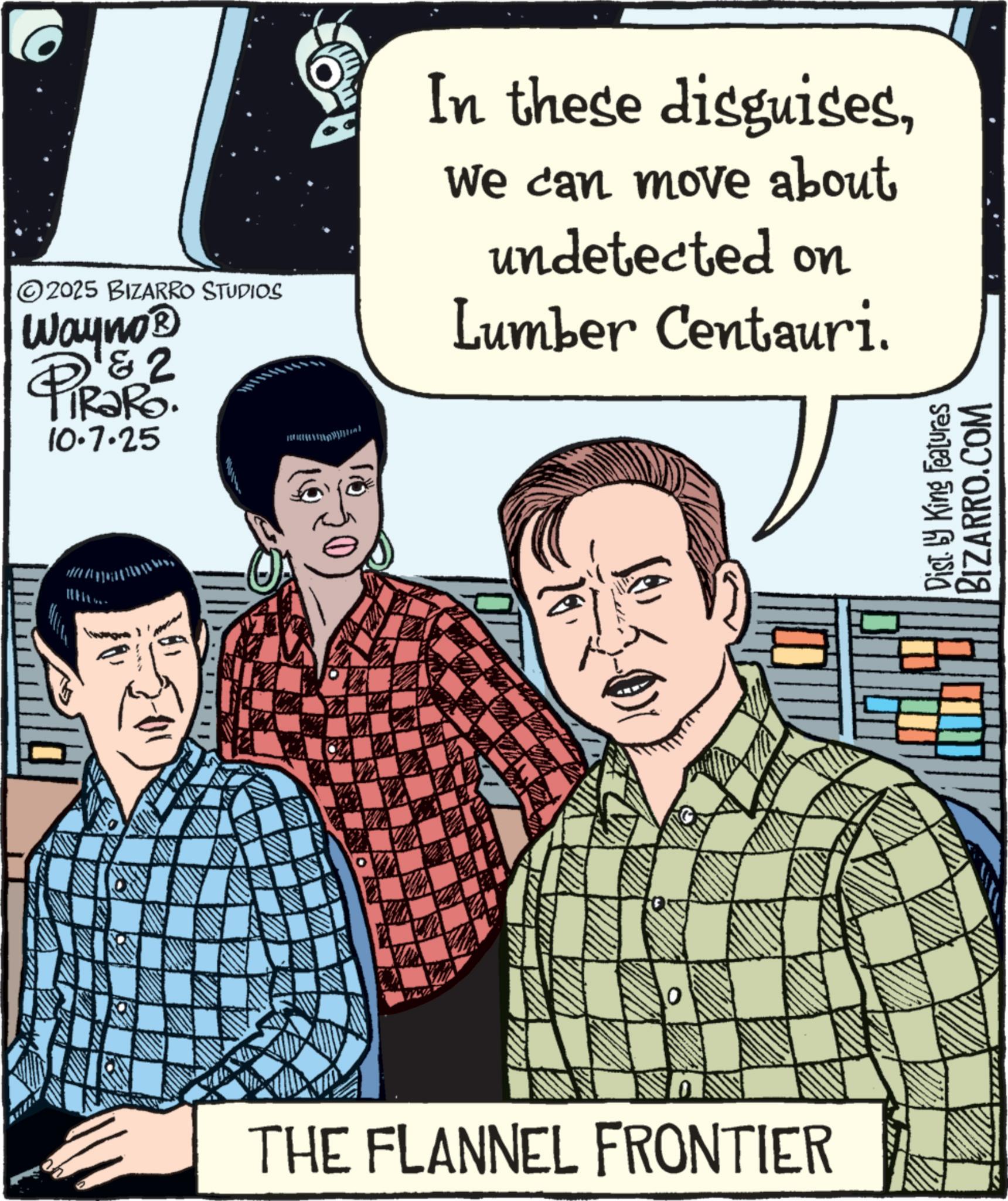 Graphic design OCR: 2025 BIZARRO STUDIOS Wayno? PiRaRo. 10.7.25 WA 0 THE FLANNEL FRONTIER In these disguisesWe can move about undetected on Lumber Centauri. Dist. by King Features BIZARRO.COM 2025 BIZARRO STUDIOS Wayno? PiRaRo . 10.7.25 WA 0 THE FLANNEL FRONTIER In these disguisesWe can move about undetected on Lumber Centauri . Dist . by King Features BIZARRO.COM