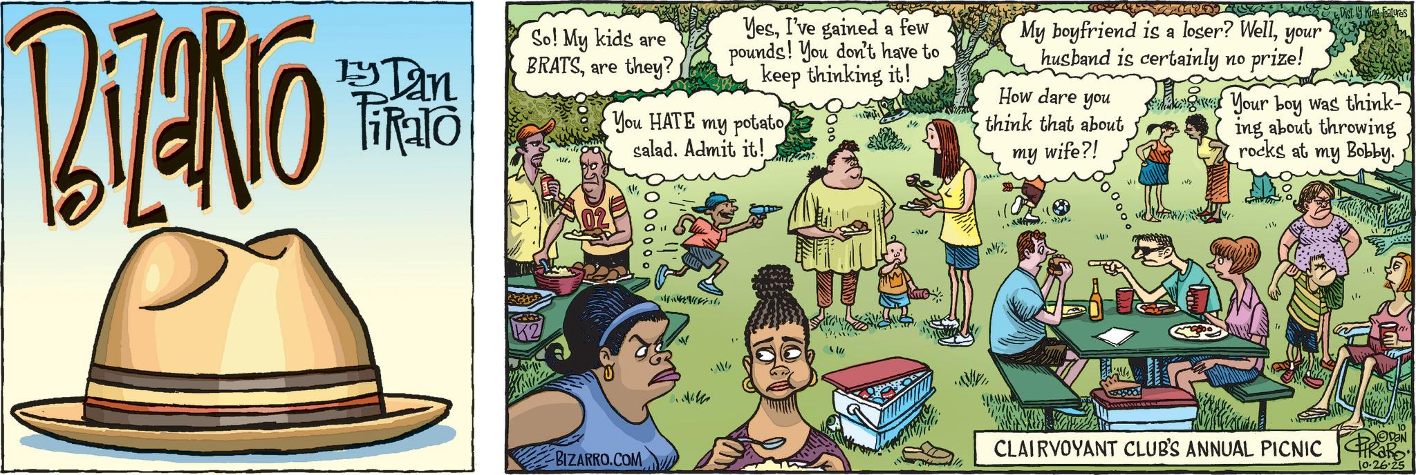 Publication OCR: BiZaRro Dan ikalo So! My kids are BRATSare they? YesI've gained a few pounds! You don't have to keep thinking it! You HATE my potato salad. Admit it! My boyfriend is a loser? Wellyour husband is certainly no prize! How dare you think that about my wife?! Disty King Features Your boy was think- ing about throwing rocks at my Bobby. D BIZARRO.COM -V 10 CLAIRVOYANT CLUB'S ANNUAL PICNIC CIRRO: ODON 10.26.25 BiZaRro Dan ikalo So ! My kids are BRATSare they ? YesI've gained a few pounds ! You don't have to keep thinking it ! You HATE my potato salad . Admit it ! My boyfriend is a loser ? Wellyour husband is certainly no prize ! How dare you think that about my wife ?! Disty King Features Your boy was think- ing about throwing rocks at my Bobby . D BIZARRO.COM -V 10 CLAIRVOYANT CLUB'S ANNUAL PICNIC CIRRO : ODON 10.26.25