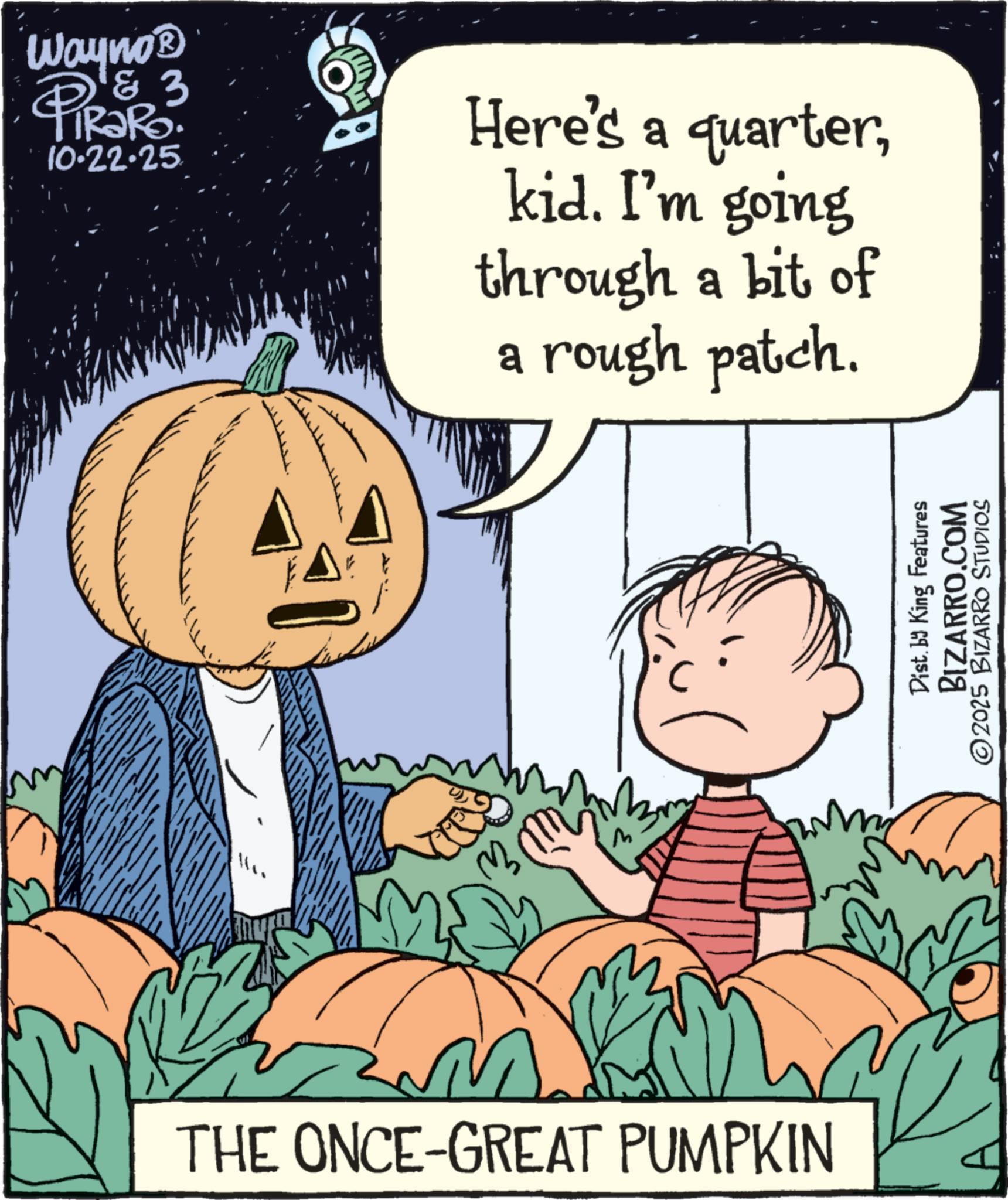 Natural foods OCR: Wayno? PiRaRo 3 zaro. 10.22.25 Here's a quarterkid. I'm going through a bit of a rough patch. THE ONCE-GREAT PUMPKIN Dist. by King Features BIZARRO.COM ©2025 BIZARRO STUDIOS Wayno? PiRaRo 3 zaro . 10.22.25 Here's a quarterkid . I'm going through a bit of a rough patch . THE ONCE - GREAT PUMPKIN Dist . by King Features BIZARRO.COM © 2025 BIZARRO STUDIOS