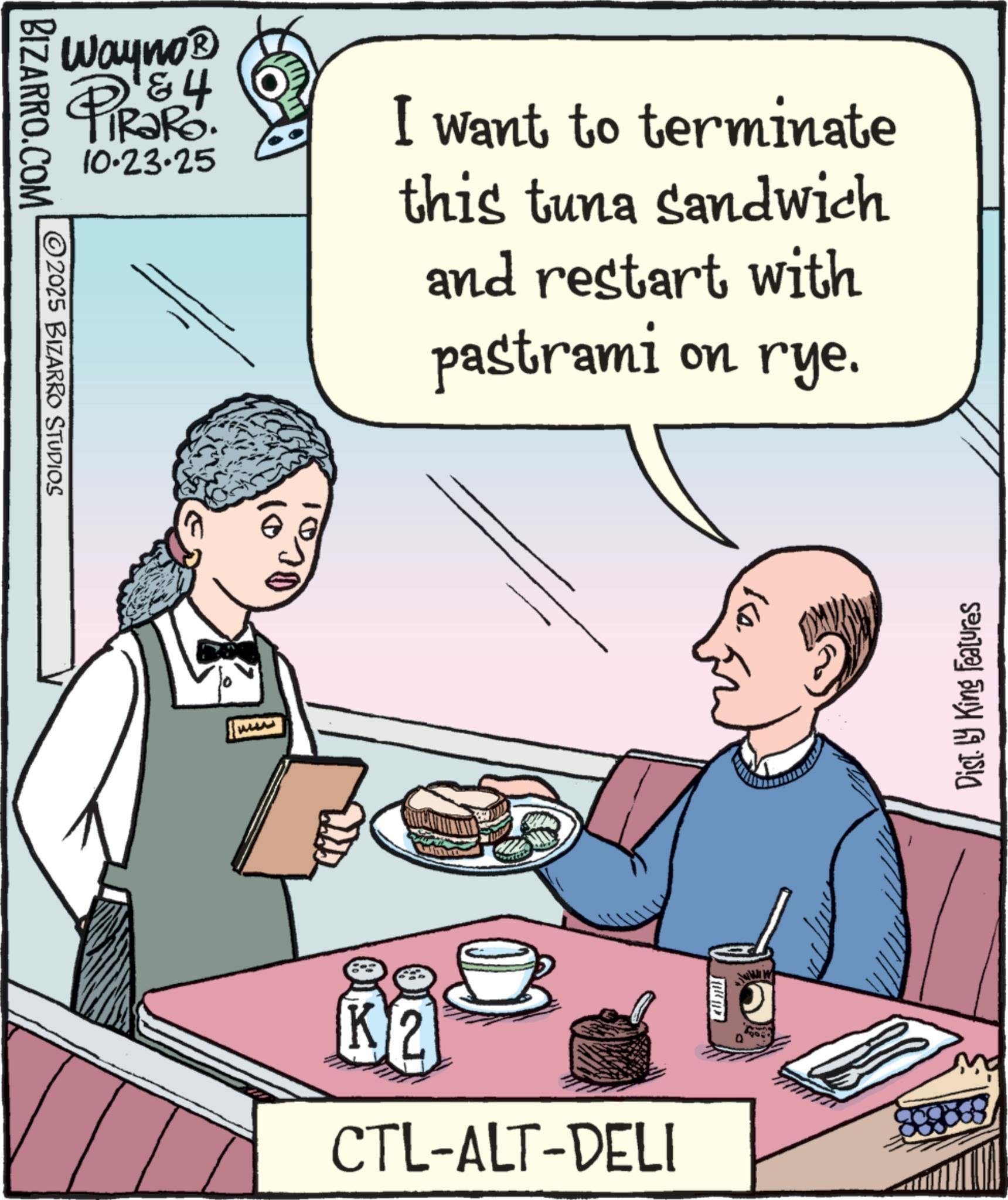 Irish cuisine OCR: Wayno? PiRaRo 10.23.25 I want to terminate this tuna sandwich and restart with pastrami on rye. BIZARRO.COM ©2025 BIZARRO STUDIOS Ww Ko. K2 CTL-ALT-DELI www Dist. by King Features Wayno? PiRaRo 10.23.25 I want to terminate this tuna sandwich and restart with pastrami on rye . BIZARRO.COM © 2025 BIZARRO STUDIOS Ww Ko . K2 CTL - ALT - DELI www Dist . by King Features