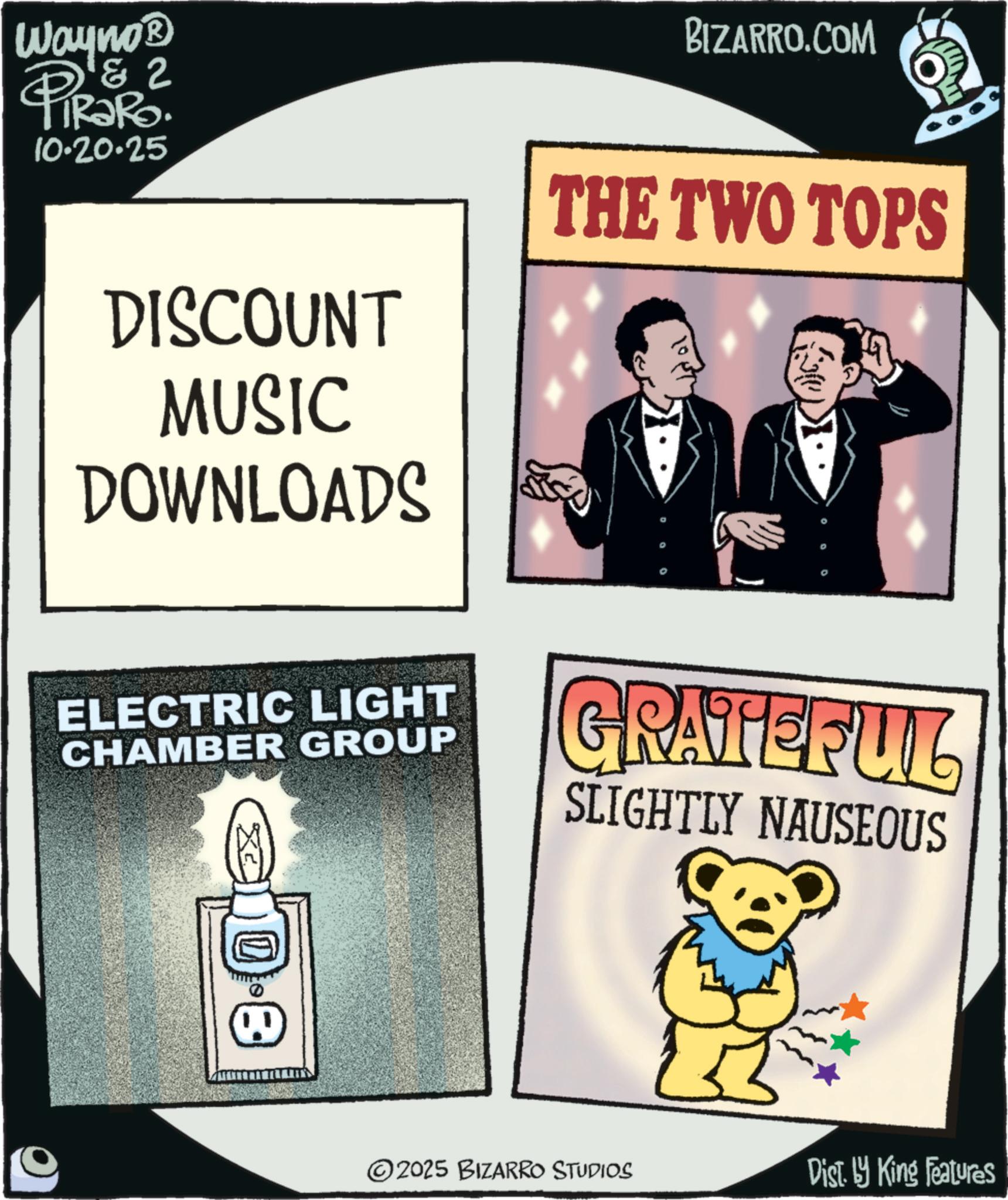 Graphic design OCR: Wayno? & 2 PiRaRo 10.20.25 BIZARRO.COM DISCOUNT MUSIC DOWNLOADS THE TWO TOPS ELECTRIC LIGHT CHAMBER GROUP GRATEFUL SLIGHTLY NAUSEOUS EQ 2025 BIZARRO STUDIOS Dist. by King Features Wayno? & 2 PiRaRo 10.20.25 BIZARRO.COM DISCOUNT MUSIC DOWNLOADS THE TWO TOPS ELECTRIC LIGHT CHAMBER GROUP GRATEFUL SLIGHTLY NAUSEOUS EQ 2025 BIZARRO STUDIOS Dist . by King Features