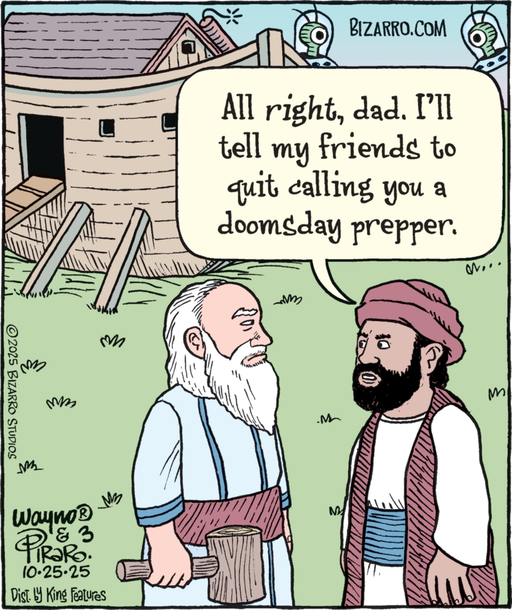 Photo caption OCR: ©2025 BIZARRO STUDIOS mm BIZARRO.COM All rightdad. I'll tell my friends to quit calling you a doomsday prepper. M... M m M M M Wayno? 3 PiRaRo 10.25.25 Dist. by King Features MB M © 2025 BIZARRO STUDIOS mm BIZARRO.COM All rightdad . I'll tell my friends to quit calling you a doomsday prepper . M ... M m M M M Wayno? 3 PiRaRo 10.25.25 Dist . by King Features MB M