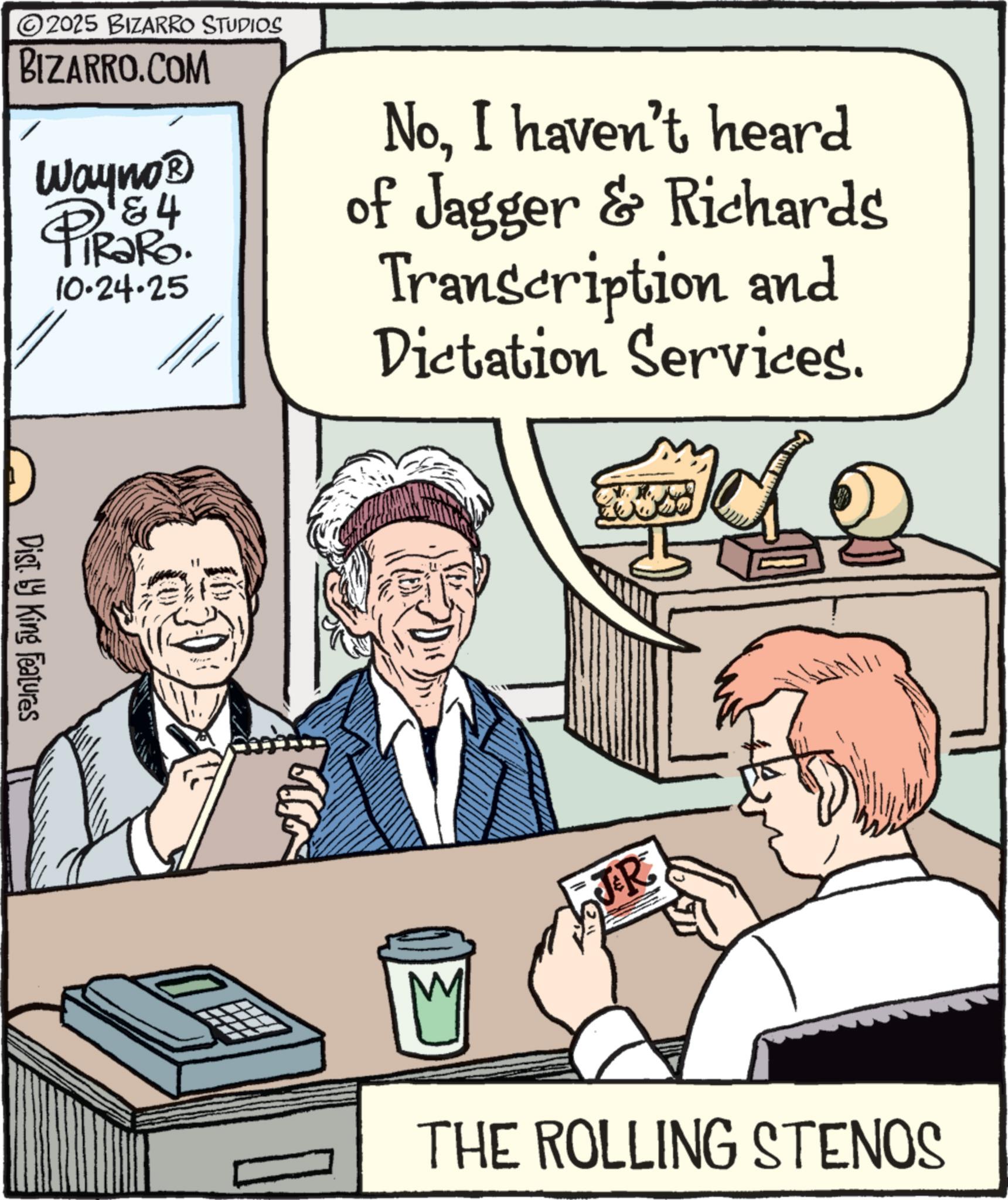 Fiction OCR: 2025 BIZARRO STUDIOS BIZARRO.COM Wayno? & 4 TIR?RO. 10-24-25 NoI haven't heard of Jagger & Richards Transcription and Dictation Services. Dist. by King Features TR THE ROLLING STENOS 2025 BIZARRO STUDIOS BIZARRO.COM Wayno? & 4 TIR?RO . 10-24-25 NoI haven't heard of Jagger & Richards Transcription and Dictation Services . Dist . by King Features TR THE ROLLING STENOS
