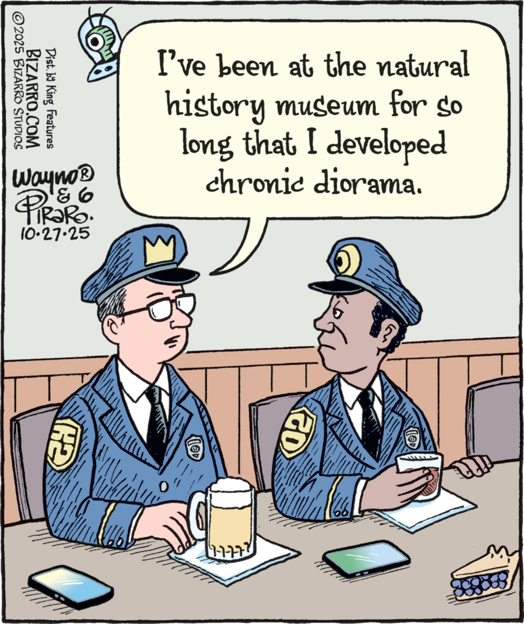Security OCR: ©2025 BIZARRO STUDIOS BIZARRO.COM Dist. by King Features I've been at the natural history museum for so long that I developed chronic diorama. 93 Wayno? PiRaRo. 10.27.25 GH C GO 1-7-77' © 2025 BIZARRO STUDIOS BIZARRO.COM Dist . by King Features I've been at the natural history museum for so long that I developed chronic diorama . 93 Wayno? PiRaRo . 10.27.25 GH C GO 1-7-77 '