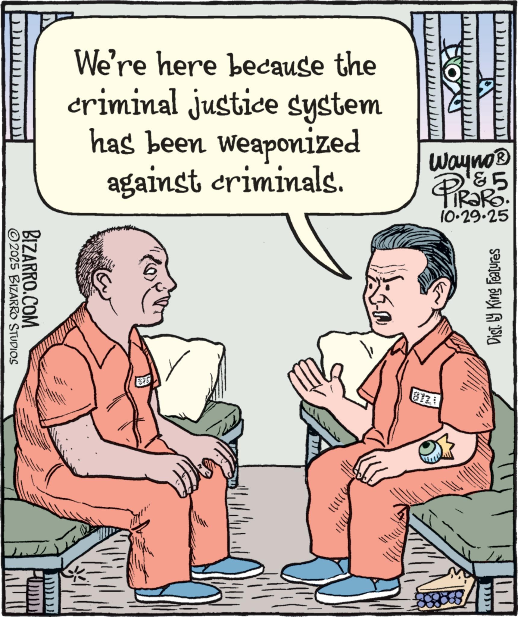 Animation OCR: ©2025 BIZARRO STUDIOS BIZARRO.COM We're here because the criminal justice system has been weaponized against criminals. ?? ???? ??? ? Wayno? &5 TRaRo. 10.29.25 Dist. by King Features © 2025 BIZARRO STUDIOS BIZARRO.COM We're here because the criminal justice system has been weaponized against criminals . ? ? ? ??? ??? ? Wayno? & 5 TRaRo . 10.29.25 Dist . by King Features