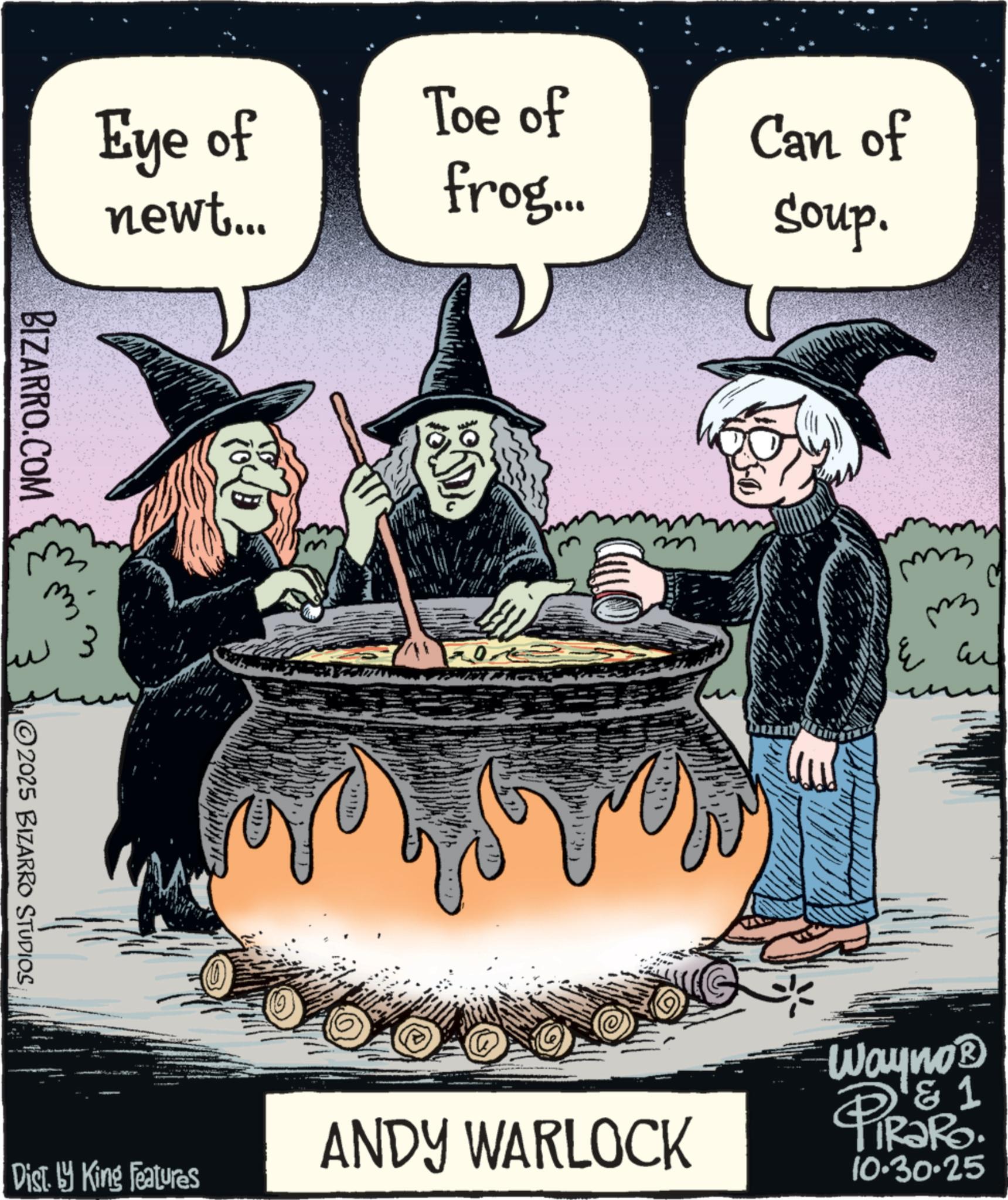 Photo caption OCR: Eye of newt... BIZARRO.COM 2025 BIZARRO STUDIOS Toe of frog... Can of Soup. m ?? l Dist. by King Features ANDY WARLOCK Wayno? & 1 PiRaRo 10.30.25 Eye of newt ... BIZARRO.COM 2025 BIZARRO STUDIOS Toe of frog ... Can of Soup . m ?? l Dist . by King Features ANDY WARLOCK Wayno? & 1 PiRaRo 10.30.25