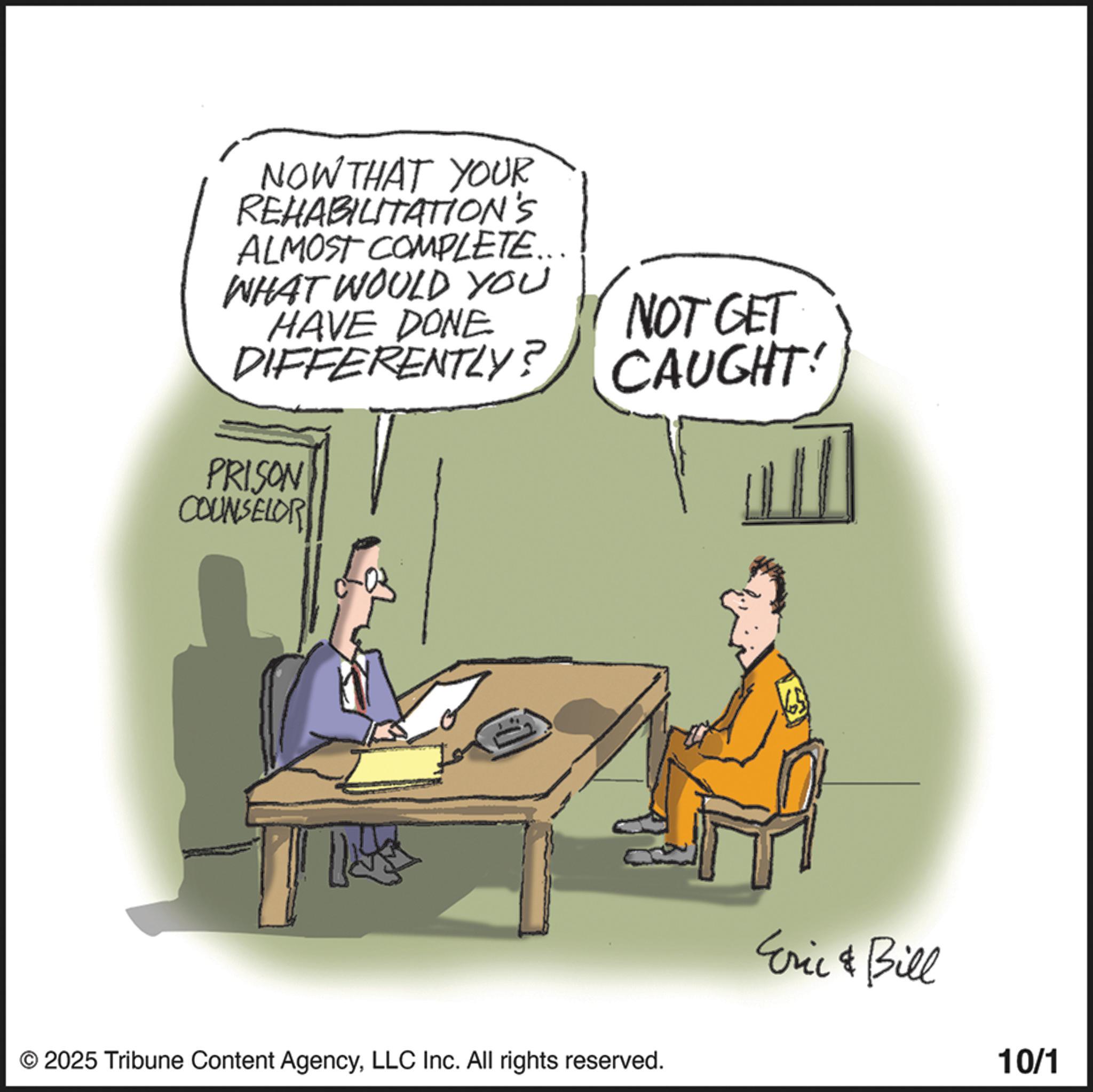 Photo caption OCR: NOW THAT YOUR REHABILITATION'S ALMOST COMPLETE... WHAT WOULD YOU HAVE DONE NOT GET DIFFERENTLY? CAUGHT! PRISON COUNSELOR © 2025 Tribune Content AgencyLLC Inc. All rights reserved. Eric & Bill 10/1 NOW THAT YOUR REHABILITATION'S ALMOST COMPLETE ... WHAT WOULD YOU HAVE DONE NOT GET DIFFERENTLY ? CAUGHT ! PRISON COUNSELOR © 2025 Tribune Content AgencyLLC Inc. All rights reserved . Eric & Bill 10/1