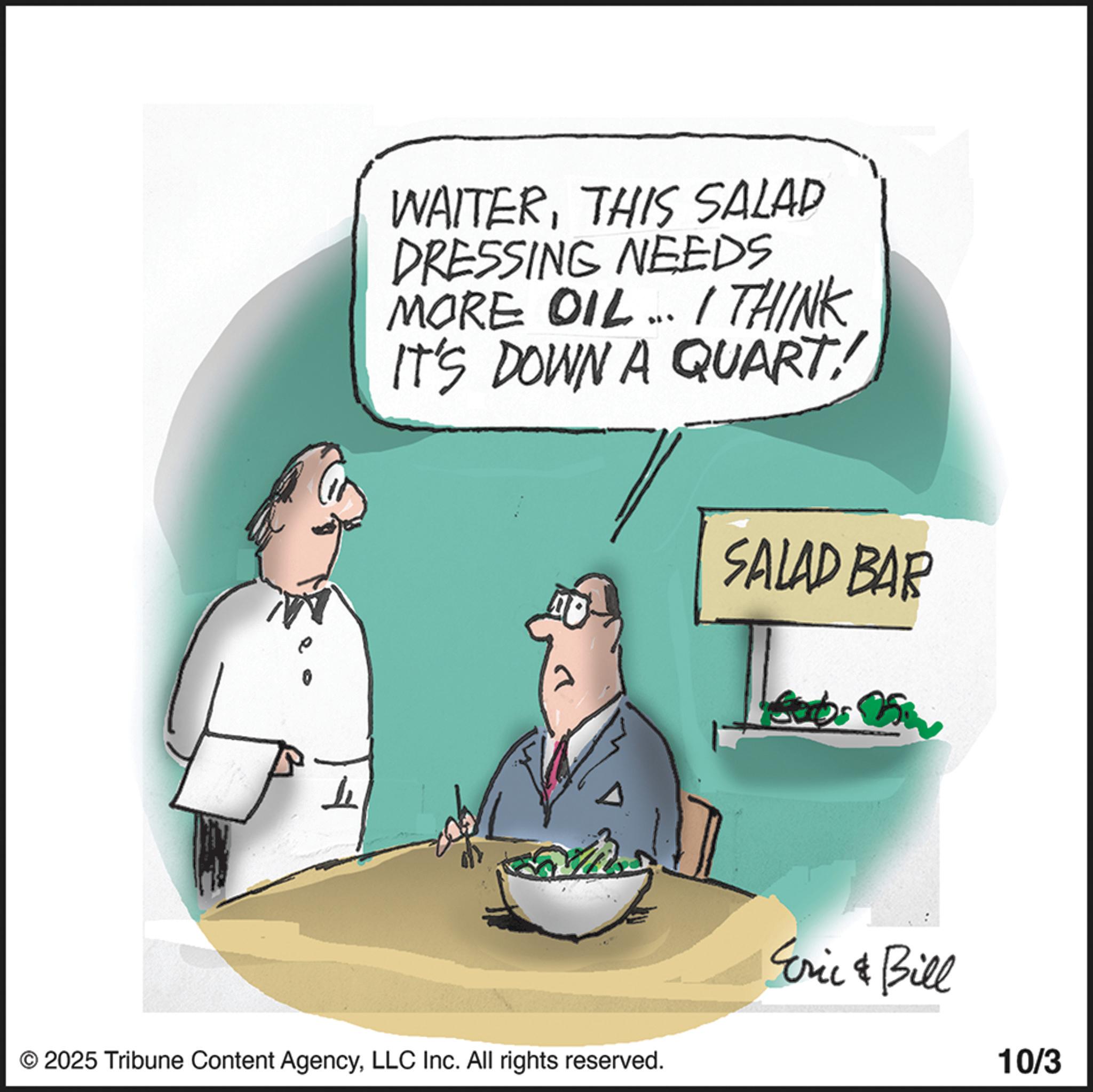 Food OCR: L WAITERTHIS SALAD DRESSING NEEDS MORE OIL.. I THINK IT'S DOWN A QUART! SALAD BAR 25 © 2025 Tribune Content AgencyLLC Inc. All rights reserved. Eric & Bill 10/3 L WAITERTHIS SALAD DRESSING NEEDS MORE OIL .. I THINK IT'S DOWN A QUART ! SALAD BAR 25 © 2025 Tribune Content AgencyLLC Inc. All rights reserved . Eric & Bill 10/3